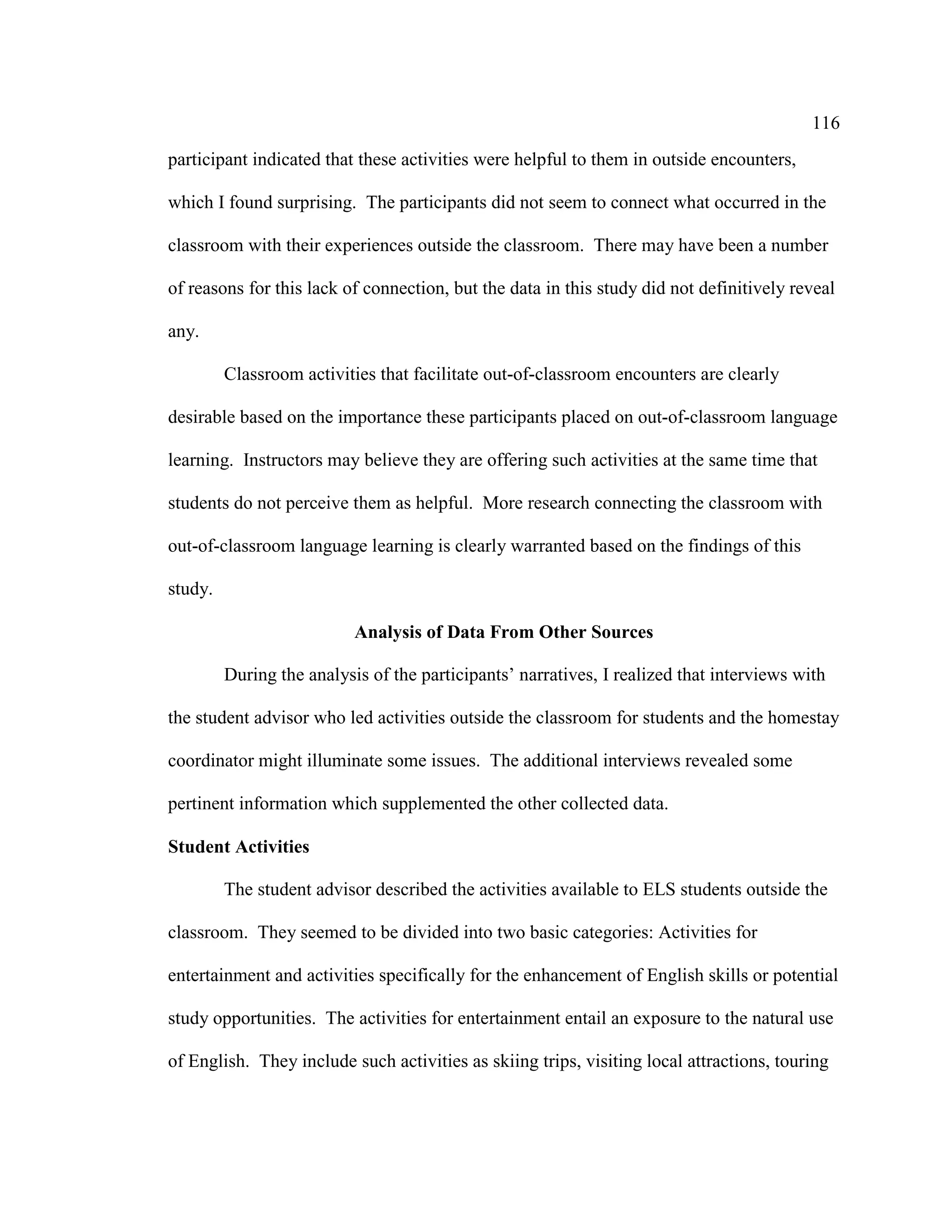116
participant indicated that these activities were helpful to them in outside encounters,
which I found surprising. The participants did not seem to connect what occurred in the
classroom with their experiences outside the classroom. There may have been a number
of reasons for this lack of connection, but the data in this study did not definitively reveal
any.
Classroom activities that facilitate out-of-classroom encounters are clearly
desirable based on the importance these participants placed on out-of-classroom language
learning. Instructors may believe they are offering such activities at the same time that
students do not perceive them as helpful. More research connecting the classroom with
out-of-classroom language learning is clearly warranted based on the findings of this
study.
Analysis of Data From Other Sources
During the analysis of the participants’ narratives, I realized that interviews with
the student advisor who led activities outside the classroom for students and the homestay
coordinator might illuminate some issues. The additional interviews revealed some
pertinent information which supplemented the other collected data.
Student Activities
The student advisor described the activities available to ELS students outside the
classroom. They seemed to be divided into two basic categories: Activities for
entertainment and activities specifically for the enhancement of English skills or potential
study opportunities. The activities for entertainment entail an exposure to the natural use
of English. They include such activities as skiing trips, visiting local attractions, touring
 