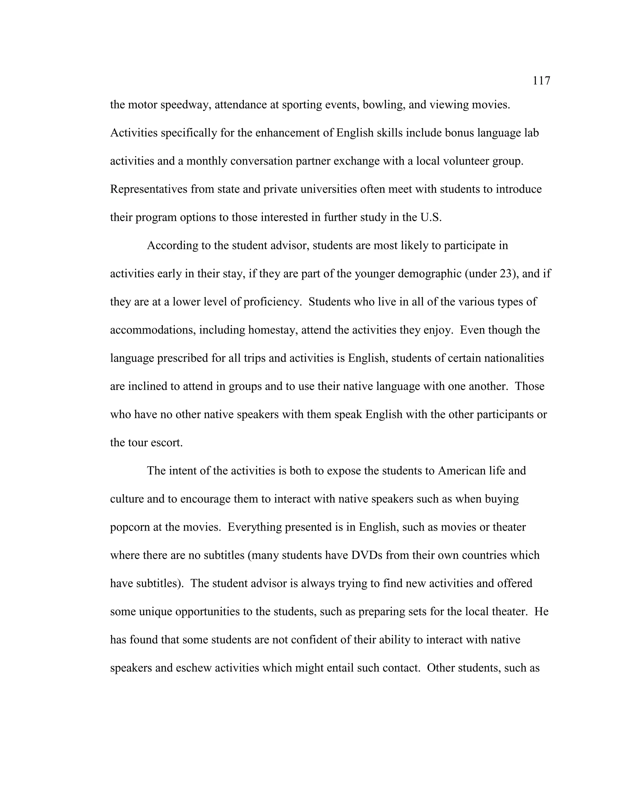 117
the motor speedway, attendance at sporting events, bowling, and viewing movies.
Activities specifically for the enhancement of English skills include bonus language lab
activities and a monthly conversation partner exchange with a local volunteer group.
Representatives from state and private universities often meet with students to introduce
their program options to those interested in further study in the U.S.
According to the student advisor, students are most likely to participate in
activities early in their stay, if they are part of the younger demographic (under 23), and if
they are at a lower level of proficiency. Students who live in all of the various types of
accommodations, including homestay, attend the activities they enjoy. Even though the
language prescribed for all trips and activities is English, students of certain nationalities
are inclined to attend in groups and to use their native language with one another. Those
who have no other native speakers with them speak English with the other participants or
the tour escort.
The intent of the activities is both to expose the students to American life and
culture and to encourage them to interact with native speakers such as when buying
popcorn at the movies. Everything presented is in English, such as movies or theater
where there are no subtitles (many students have DVDs from their own countries which
have subtitles). The student advisor is always trying to find new activities and offered
some unique opportunities to the students, such as preparing sets for the local theater. He
has found that some students are not confident of their ability to interact with native
speakers and eschew activities which might entail such contact. Other students, such as
 