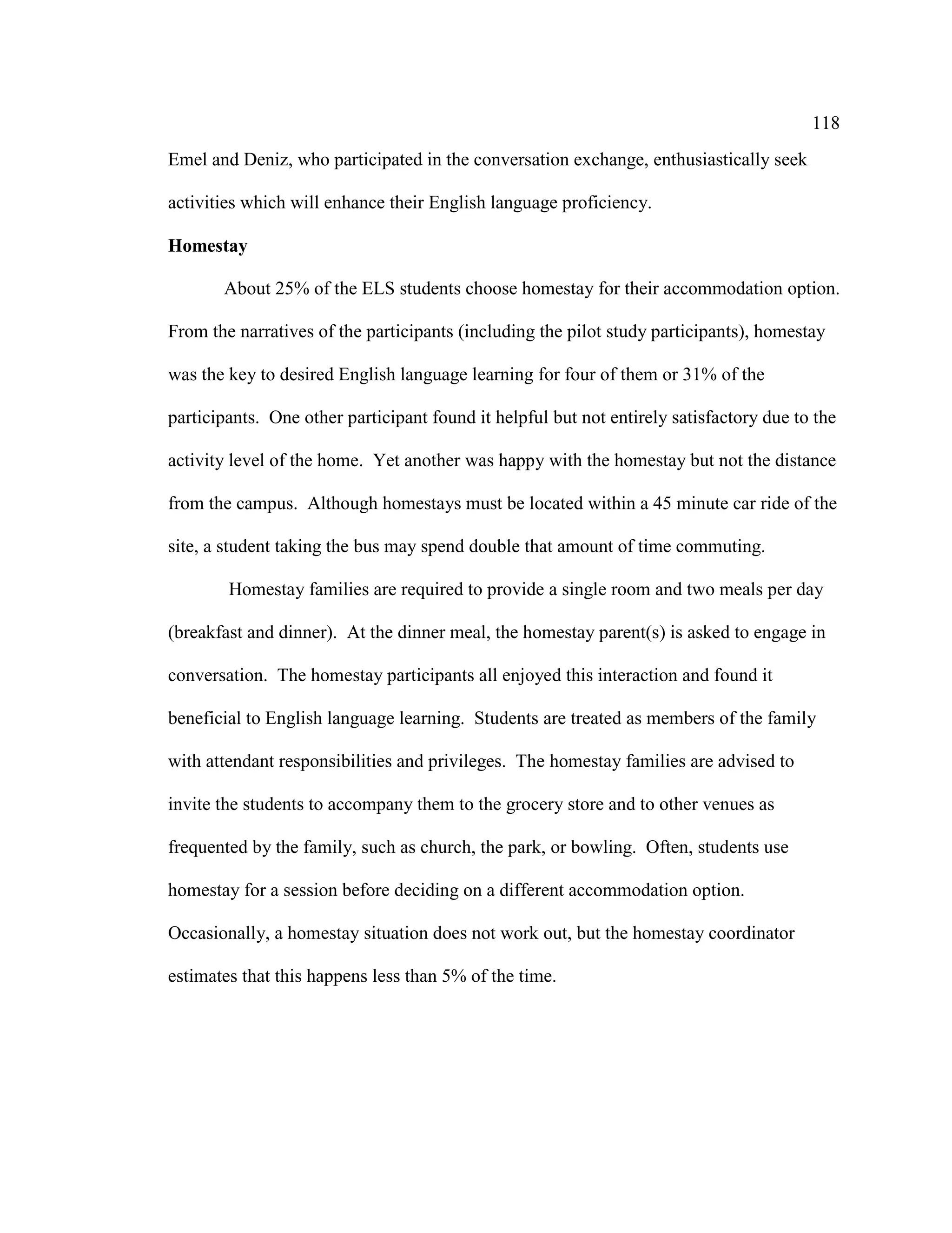 118
Emel and Deniz, who participated in the conversation exchange, enthusiastically seek
activities which will enhance their English language proficiency.
Homestay
About 25% of the ELS students choose homestay for their accommodation option.
From the narratives of the participants (including the pilot study participants), homestay
was the key to desired English language learning for four of them or 31% of the
participants. One other participant found it helpful but not entirely satisfactory due to the
activity level of the home. Yet another was happy with the homestay but not the distance
from the campus. Although homestays must be located within a 45 minute car ride of the
site, a student taking the bus may spend double that amount of time commuting.
Homestay families are required to provide a single room and two meals per day
(breakfast and dinner). At the dinner meal, the homestay parent(s) is asked to engage in
conversation. The homestay participants all enjoyed this interaction and found it
beneficial to English language learning. Students are treated as members of the family
with attendant responsibilities and privileges. The homestay families are advised to
invite the students to accompany them to the grocery store and to other venues as
frequented by the family, such as church, the park, or bowling. Often, students use
homestay for a session before deciding on a different accommodation option.
Occasionally, a homestay situation does not work out, but the homestay coordinator
estimates that this happens less than 5% of the time.
 