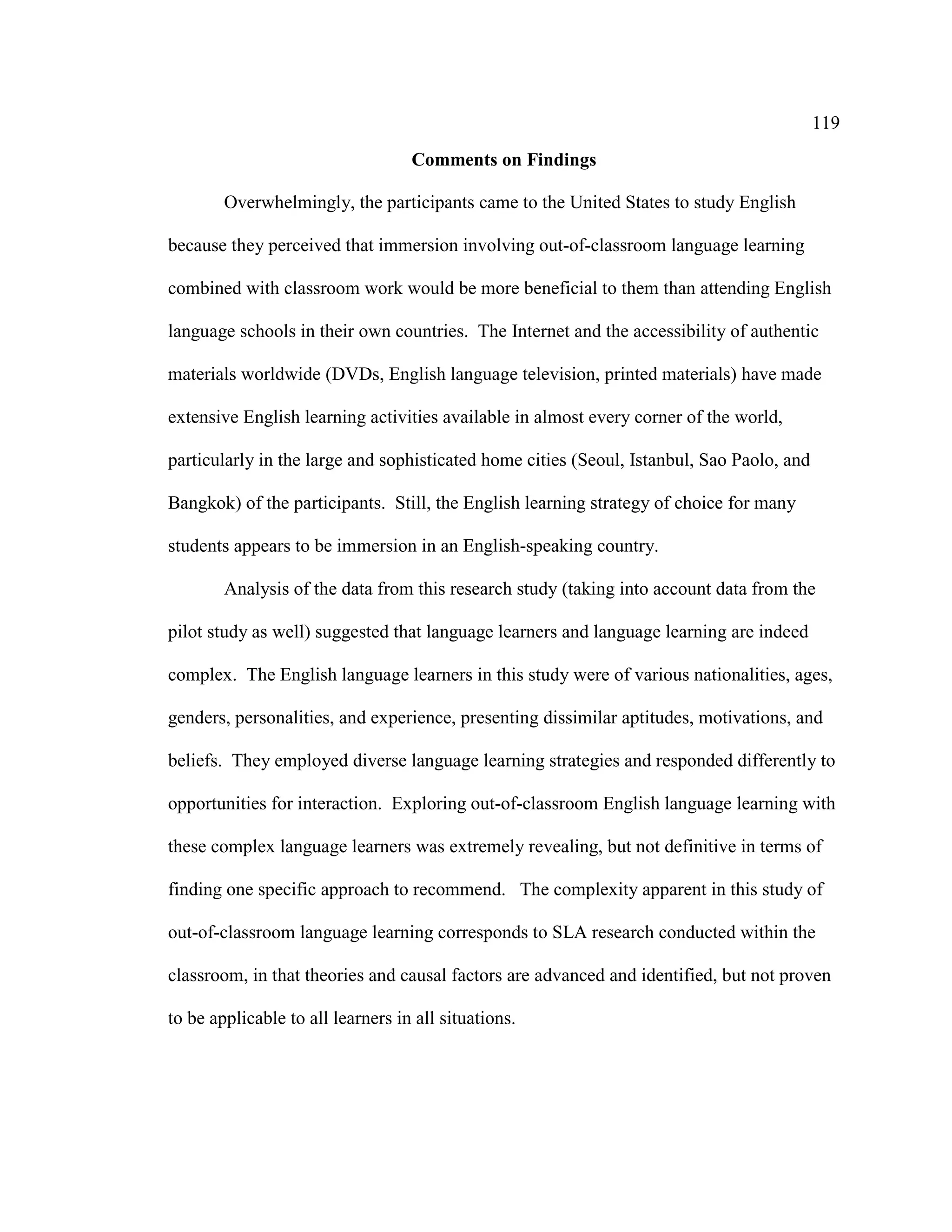 119
Comments on Findings
Overwhelmingly, the participants came to the United States to study English
because they perceived that immersion involving out-of-classroom language learning
combined with classroom work would be more beneficial to them than attending English
language schools in their own countries. The Internet and the accessibility of authentic
materials worldwide (DVDs, English language television, printed materials) have made
extensive English learning activities available in almost every corner of the world,
particularly in the large and sophisticated home cities (Seoul, Istanbul, Sao Paolo, and
Bangkok) of the participants. Still, the English learning strategy of choice for many
students appears to be immersion in an English-speaking country.
Analysis of the data from this research study (taking into account data from the
pilot study as well) suggested that language learners and language learning are indeed
complex. The English language learners in this study were of various nationalities, ages,
genders, personalities, and experience, presenting dissimilar aptitudes, motivations, and
beliefs. They employed diverse language learning strategies and responded differently to
opportunities for interaction. Exploring out-of-classroom English language learning with
these complex language learners was extremely revealing, but not definitive in terms of
finding one specific approach to recommend. The complexity apparent in this study of
out-of-classroom language learning corresponds to SLA research conducted within the
classroom, in that theories and causal factors are advanced and identified, but not proven
to be applicable to all learners in all situations.
 