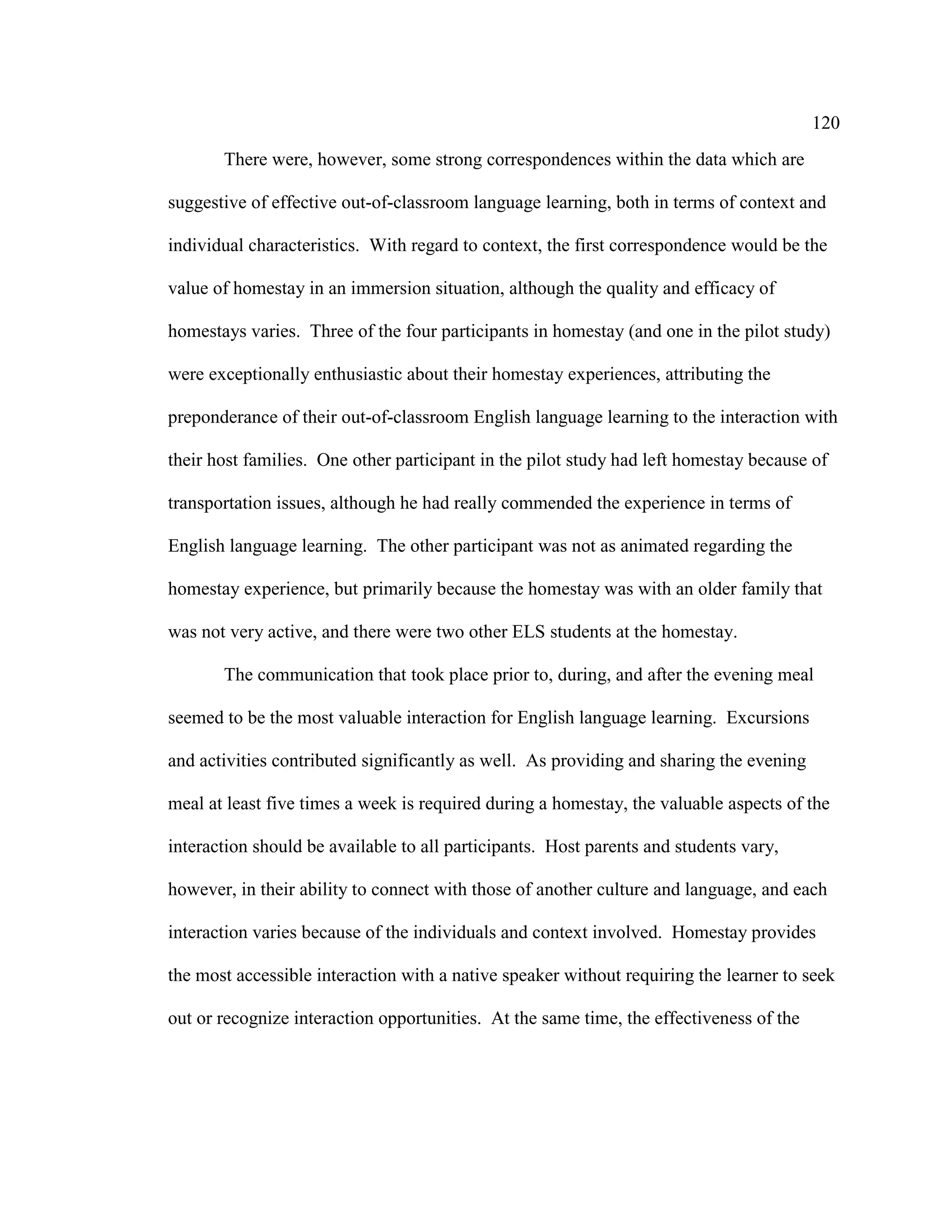 120
There were, however, some strong correspondences within the data which are
suggestive of effective out-of-classroom language learning, both in terms of context and
individual characteristics. With regard to context, the first correspondence would be the
value of homestay in an immersion situation, although the quality and efficacy of
homestays varies. Three of the four participants in homestay (and one in the pilot study)
were exceptionally enthusiastic about their homestay experiences, attributing the
preponderance of their out-of-classroom English language learning to the interaction with
their host families. One other participant in the pilot study had left homestay because of
transportation issues, although he had really commended the experience in terms of
English language learning. The other participant was not as animated regarding the
homestay experience, but primarily because the homestay was with an older family that
was not very active, and there were two other ELS students at the homestay.
The communication that took place prior to, during, and after the evening meal
seemed to be the most valuable interaction for English language learning. Excursions
and activities contributed significantly as well. As providing and sharing the evening
meal at least five times a week is required during a homestay, the valuable aspects of the
interaction should be available to all participants. Host parents and students vary,
however, in their ability to connect with those of another culture and language, and each
interaction varies because of the individuals and context involved. Homestay provides
the most accessible interaction with a native speaker without requiring the learner to seek
out or recognize interaction opportunities. At the same time, the effectiveness of the
 