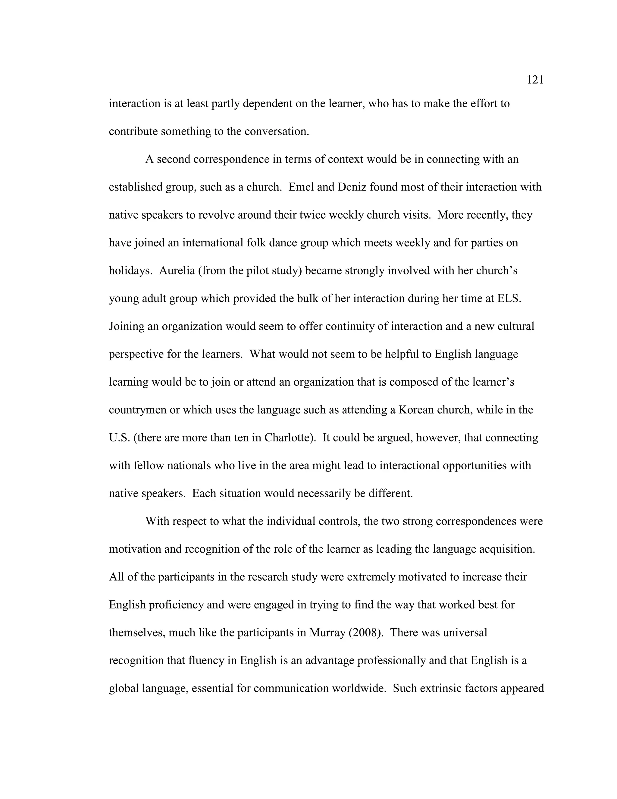 121
interaction is at least partly dependent on the learner, who has to make the effort to
contribute something to the conversation.
A second correspondence in terms of context would be in connecting with an
established group, such as a church. Emel and Deniz found most of their interaction with
native speakers to revolve around their twice weekly church visits. More recently, they
have joined an international folk dance group which meets weekly and for parties on
holidays. Aurelia (from the pilot study) became strongly involved with her church’s
young adult group which provided the bulk of her interaction during her time at ELS.
Joining an organization would seem to offer continuity of interaction and a new cultural
perspective for the learners. What would not seem to be helpful to English language
learning would be to join or attend an organization that is composed of the learner’s
countrymen or which uses the language such as attending a Korean church, while in the
U.S. (there are more than ten in Charlotte). It could be argued, however, that connecting
with fellow nationals who live in the area might lead to interactional opportunities with
native speakers. Each situation would necessarily be different.
With respect to what the individual controls, the two strong correspondences were
motivation and recognition of the role of the learner as leading the language acquisition.
All of the participants in the research study were extremely motivated to increase their
English proficiency and were engaged in trying to find the way that worked best for
themselves, much like the participants in Murray (2008). There was universal
recognition that fluency in English is an advantage professionally and that English is a
global language, essential for communication worldwide. Such extrinsic factors appeared
 