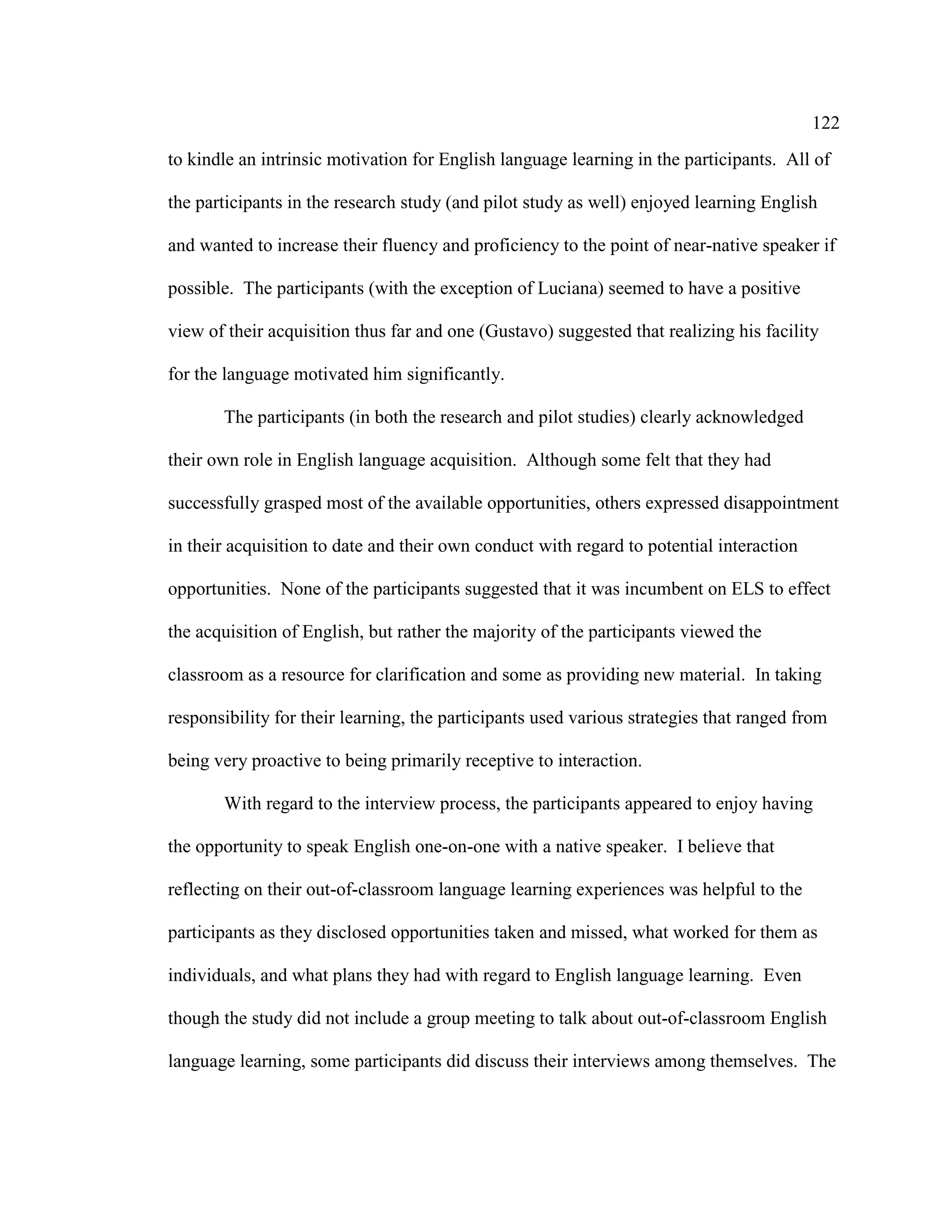 122
to kindle an intrinsic motivation for English language learning in the participants. All of
the participants in the research study (and pilot study as well) enjoyed learning English
and wanted to increase their fluency and proficiency to the point of near-native speaker if
possible. The participants (with the exception of Luciana) seemed to have a positive
view of their acquisition thus far and one (Gustavo) suggested that realizing his facility
for the language motivated him significantly.
The participants (in both the research and pilot studies) clearly acknowledged
their own role in English language acquisition. Although some felt that they had
successfully grasped most of the available opportunities, others expressed disappointment
in their acquisition to date and their own conduct with regard to potential interaction
opportunities. None of the participants suggested that it was incumbent on ELS to effect
the acquisition of English, but rather the majority of the participants viewed the
classroom as a resource for clarification and some as providing new material. In taking
responsibility for their learning, the participants used various strategies that ranged from
being very proactive to being primarily receptive to interaction.
With regard to the interview process, the participants appeared to enjoy having
the opportunity to speak English one-on-one with a native speaker. I believe that
reflecting on their out-of-classroom language learning experiences was helpful to the
participants as they disclosed opportunities taken and missed, what worked for them as
individuals, and what plans they had with regard to English language learning. Even
though the study did not include a group meeting to talk about out-of-classroom English
language learning, some participants did discuss their interviews among themselves. The
 