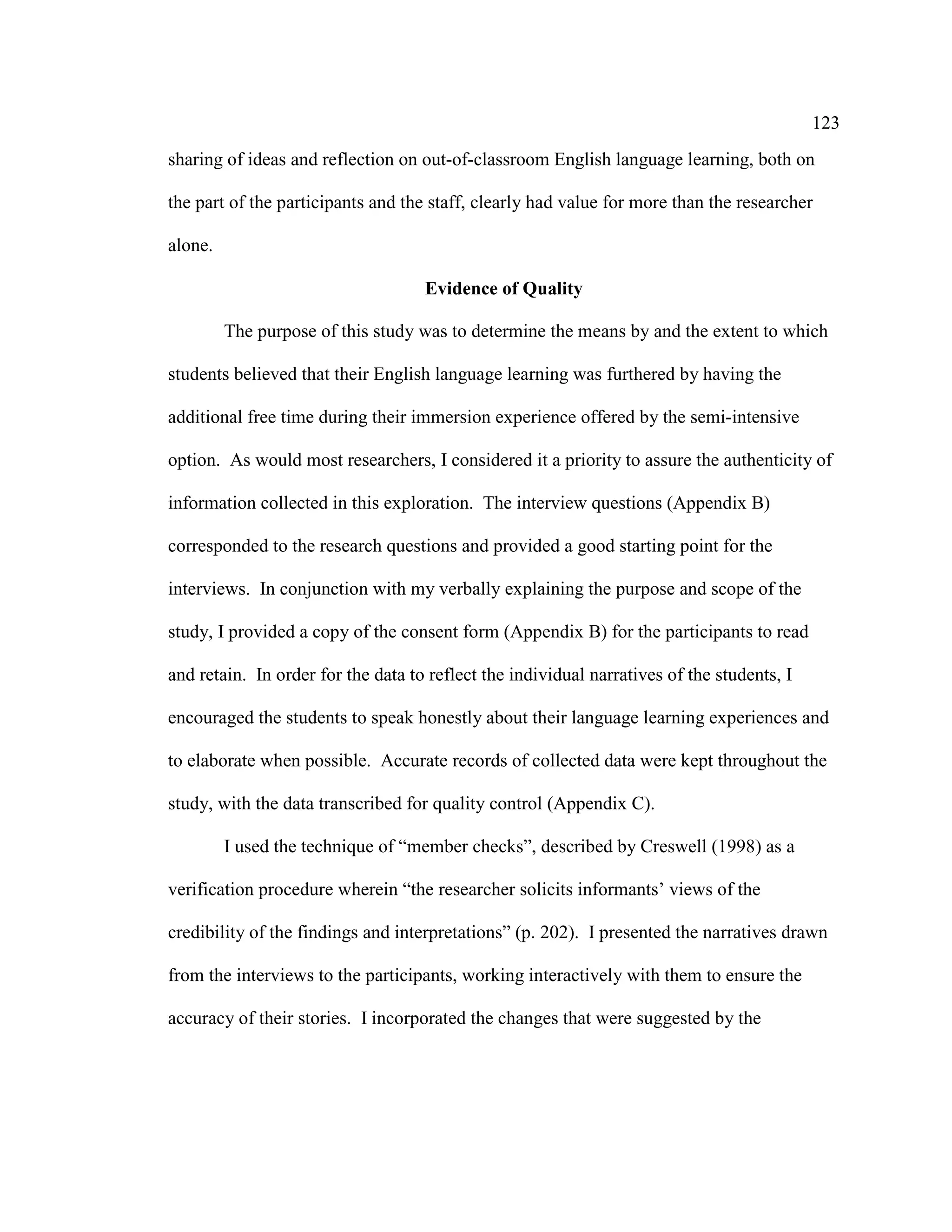 123
sharing of ideas and reflection on out-of-classroom English language learning, both on
the part of the participants and the staff, clearly had value for more than the researcher
alone.
Evidence of Quality
The purpose of this study was to determine the means by and the extent to which
students believed that their English language learning was furthered by having the
additional free time during their immersion experience offered by the semi-intensive
option. As would most researchers, I considered it a priority to assure the authenticity of
information collected in this exploration. The interview questions (Appendix B)
corresponded to the research questions and provided a good starting point for the
interviews. In conjunction with my verbally explaining the purpose and scope of the
study, I provided a copy of the consent form (Appendix B) for the participants to read
and retain. In order for the data to reflect the individual narratives of the students, I
encouraged the students to speak honestly about their language learning experiences and
to elaborate when possible. Accurate records of collected data were kept throughout the
study, with the data transcribed for quality control (Appendix C).
I used the technique of “member checks”, described by Creswell (1998) as a
verification procedure wherein “the researcher solicits informants’ views of the
credibility of the findings and interpretations” (p. 202). I presented the narratives drawn
from the interviews to the participants, working interactively with them to ensure the
accuracy of their stories. I incorporated the changes that were suggested by the
 