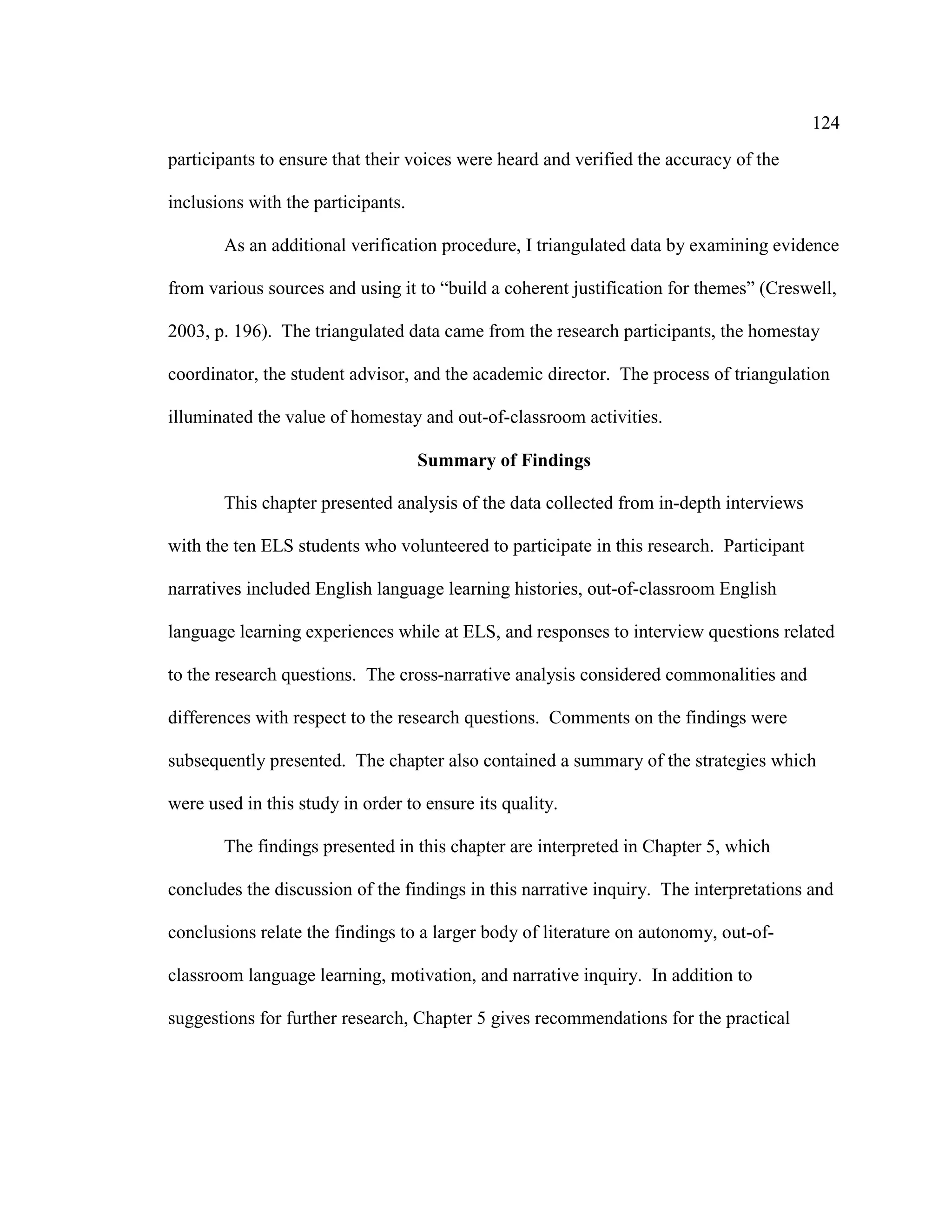 124
participants to ensure that their voices were heard and verified the accuracy of the
inclusions with the participants.
As an additional verification procedure, I triangulated data by examining evidence
from various sources and using it to “build a coherent justification for themes” (Creswell,
2003, p. 196). The triangulated data came from the research participants, the homestay
coordinator, the student advisor, and the academic director. The process of triangulation
illuminated the value of homestay and out-of-classroom activities.
Summary of Findings
This chapter presented analysis of the data collected from in-depth interviews
with the ten ELS students who volunteered to participate in this research. Participant
narratives included English language learning histories, out-of-classroom English
language learning experiences while at ELS, and responses to interview questions related
to the research questions. The cross-narrative analysis considered commonalities and
differences with respect to the research questions. Comments on the findings were
subsequently presented. The chapter also contained a summary of the strategies which
were used in this study in order to ensure its quality.
The findings presented in this chapter are interpreted in Chapter 5, which
concludes the discussion of the findings in this narrative inquiry. The interpretations and
conclusions relate the findings to a larger body of literature on autonomy, out-of-
classroom language learning, motivation, and narrative inquiry. In addition to
suggestions for further research, Chapter 5 gives recommendations for the practical
 