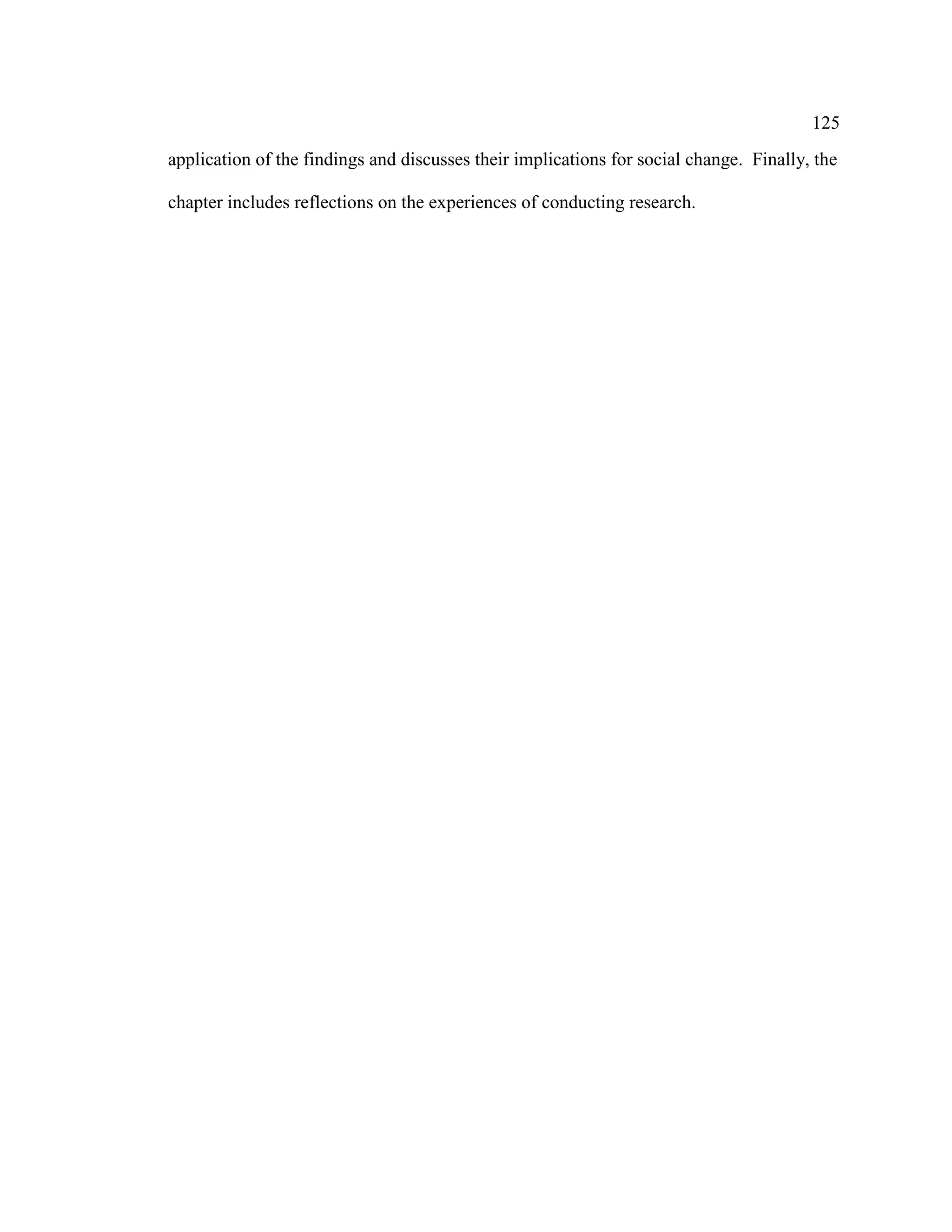 125
application of the findings and discusses their implications for social change. Finally, the
chapter includes reflections on the experiences of conducting research.
 