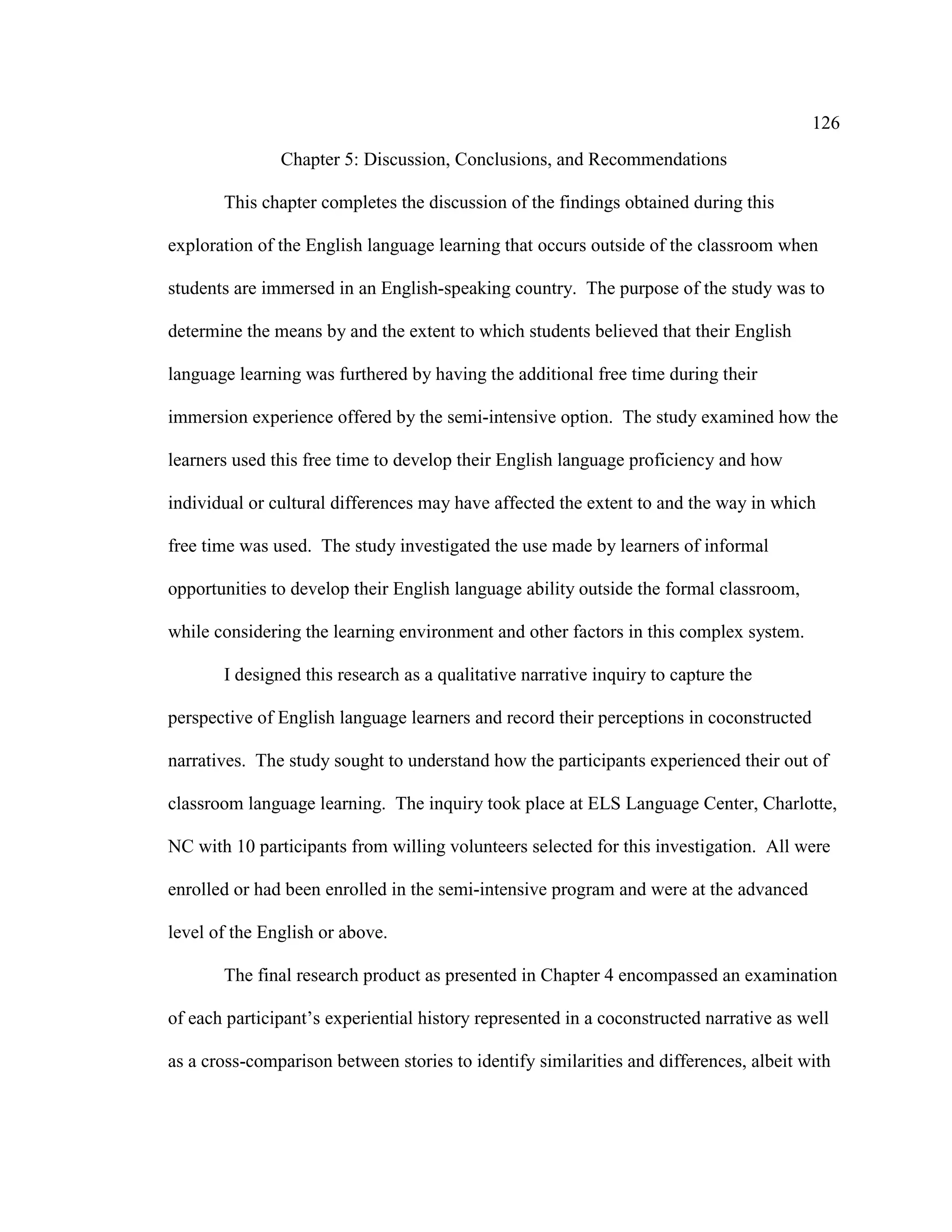 126
Chapter 5: Discussion, Conclusions, and Recommendations
This chapter completes the discussion of the findings obtained during this
exploration of the English language learning that occurs outside of the classroom when
students are immersed in an English-speaking country. The purpose of the study was to
determine the means by and the extent to which students believed that their English
language learning was furthered by having the additional free time during their
immersion experience offered by the semi-intensive option. The study examined how the
learners used this free time to develop their English language proficiency and how
individual or cultural differences may have affected the extent to and the way in which
free time was used. The study investigated the use made by learners of informal
opportunities to develop their English language ability outside the formal classroom,
while considering the learning environment and other factors in this complex system.
I designed this research as a qualitative narrative inquiry to capture the
perspective of English language learners and record their perceptions in coconstructed
narratives. The study sought to understand how the participants experienced their out of
classroom language learning. The inquiry took place at ELS Language Center, Charlotte,
NC with 10 participants from willing volunteers selected for this investigation. All were
enrolled or had been enrolled in the semi-intensive program and were at the advanced
level of the English or above.
The final research product as presented in Chapter 4 encompassed an examination
of each participant’s experiential history represented in a coconstructed narrative as well
as a cross-comparison between stories to identify similarities and differences, albeit with
 
