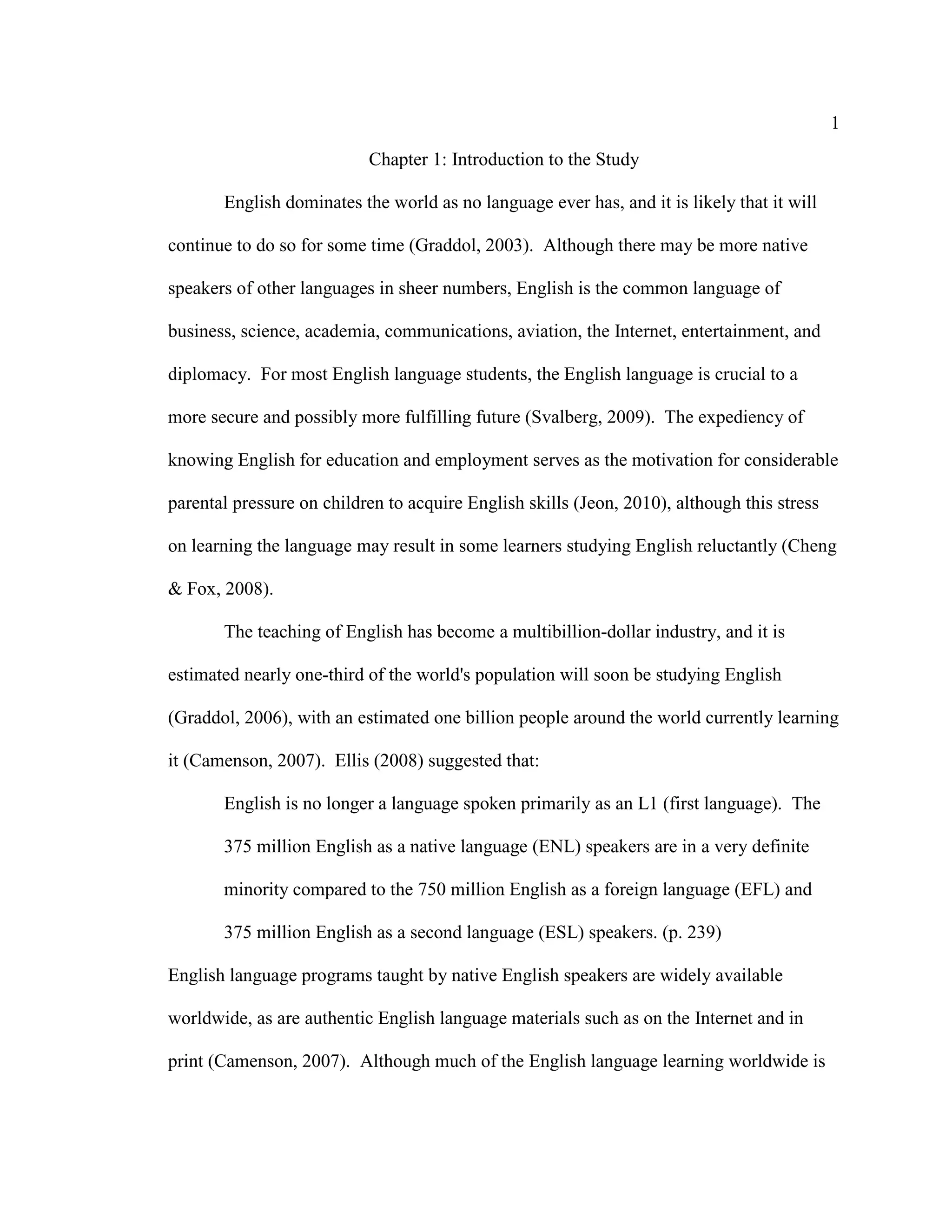 1
Chapter 1: Introduction to the Study
English dominates the world as no language ever has, and it is likely that it will
continue to do so for some time (Graddol, 2003). Although there may be more native
speakers of other languages in sheer numbers, English is the common language of
business, science, academia, communications, aviation, the Internet, entertainment, and
diplomacy. For most English language students, the English language is crucial to a
more secure and possibly more fulfilling future (Svalberg, 2009). The expediency of
knowing English for education and employment serves as the motivation for considerable
parental pressure on children to acquire English skills (Jeon, 2010), although this stress
on learning the language may result in some learners studying English reluctantly (Cheng
& Fox, 2008).
The teaching of English has become a multibillion-dollar industry, and it is
estimated nearly one-third of the world's population will soon be studying English
(Graddol, 2006), with an estimated one billion people around the world currently learning
it (Camenson, 2007). Ellis (2008) suggested that:
English is no longer a language spoken primarily as an L1 (first language). The
375 million English as a native language (ENL) speakers are in a very definite
minority compared to the 750 million English as a foreign language (EFL) and
375 million English as a second language (ESL) speakers. (p. 239)
English language programs taught by native English speakers are widely available
worldwide, as are authentic English language materials such as on the Internet and in
print (Camenson, 2007). Although much of the English language learning worldwide is
 