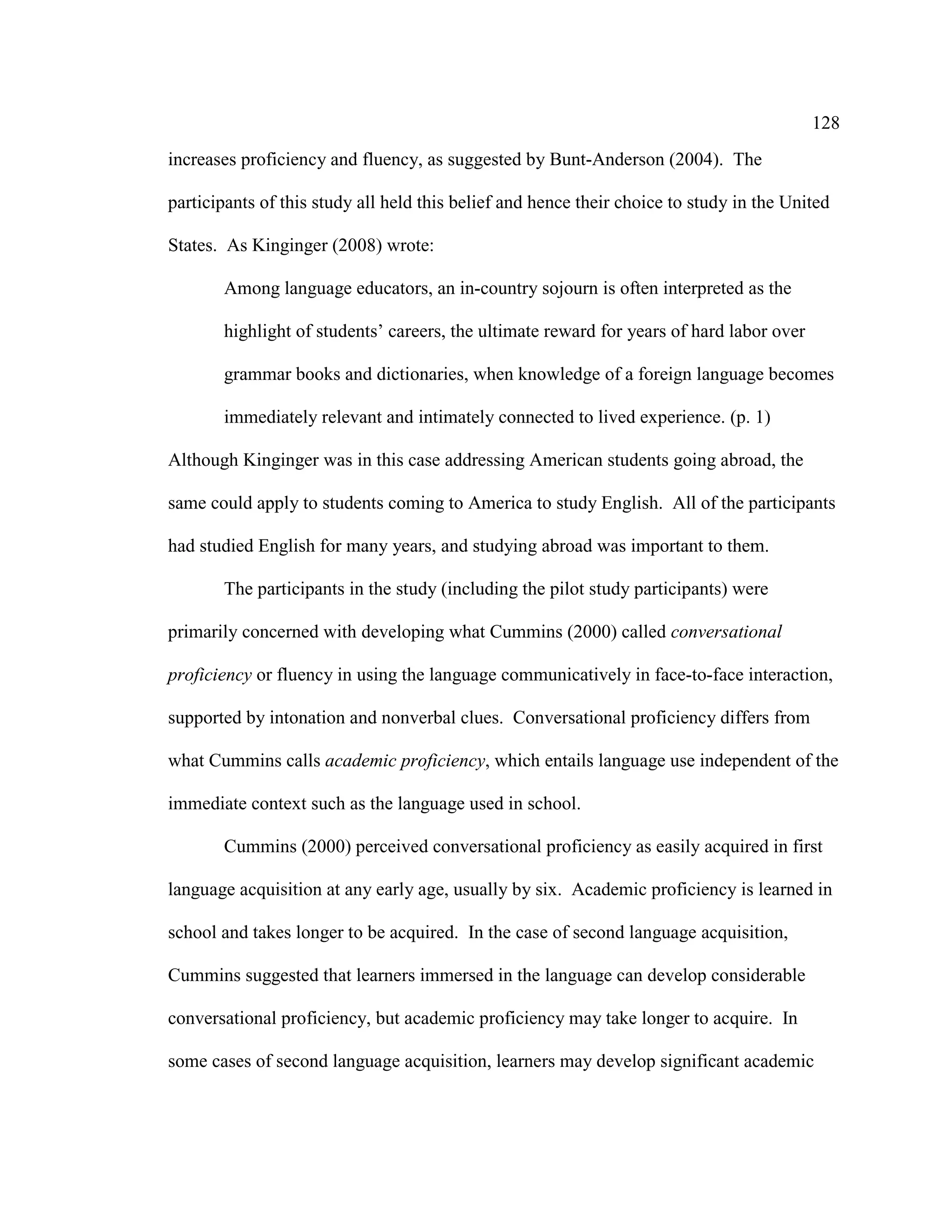 128
increases proficiency and fluency, as suggested by Bunt-Anderson (2004). The
participants of this study all held this belief and hence their choice to study in the United
States. As Kinginger (2008) wrote:
Among language educators, an in-country sojourn is often interpreted as the
highlight of students’ careers, the ultimate reward for years of hard labor over
grammar books and dictionaries, when knowledge of a foreign language becomes
immediately relevant and intimately connected to lived experience. (p. 1)
Although Kinginger was in this case addressing American students going abroad, the
same could apply to students coming to America to study English. All of the participants
had studied English for many years, and studying abroad was important to them.
The participants in the study (including the pilot study participants) were
primarily concerned with developing what Cummins (2000) called conversational
proficiency or fluency in using the language communicatively in face-to-face interaction,
supported by intonation and nonverbal clues. Conversational proficiency differs from
what Cummins calls academic proficiency, which entails language use independent of the
immediate context such as the language used in school.
Cummins (2000) perceived conversational proficiency as easily acquired in first
language acquisition at any early age, usually by six. Academic proficiency is learned in
school and takes longer to be acquired. In the case of second language acquisition,
Cummins suggested that learners immersed in the language can develop considerable
conversational proficiency, but academic proficiency may take longer to acquire. In
some cases of second language acquisition, learners may develop significant academic
 