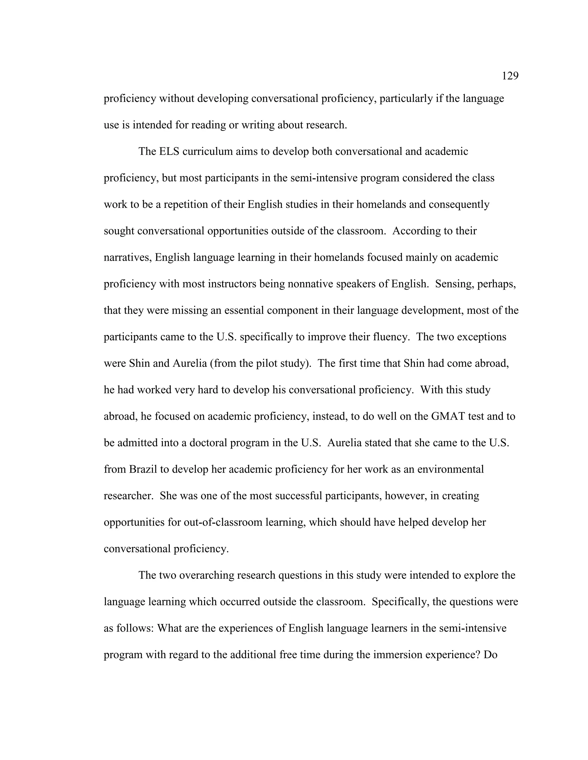 129
proficiency without developing conversational proficiency, particularly if the language
use is intended for reading or writing about research.
The ELS curriculum aims to develop both conversational and academic
proficiency, but most participants in the semi-intensive program considered the class
work to be a repetition of their English studies in their homelands and consequently
sought conversational opportunities outside of the classroom. According to their
narratives, English language learning in their homelands focused mainly on academic
proficiency with most instructors being nonnative speakers of English. Sensing, perhaps,
that they were missing an essential component in their language development, most of the
participants came to the U.S. specifically to improve their fluency. The two exceptions
were Shin and Aurelia (from the pilot study). The first time that Shin had come abroad,
he had worked very hard to develop his conversational proficiency. With this study
abroad, he focused on academic proficiency, instead, to do well on the GMAT test and to
be admitted into a doctoral program in the U.S. Aurelia stated that she came to the U.S.
from Brazil to develop her academic proficiency for her work as an environmental
researcher. She was one of the most successful participants, however, in creating
opportunities for out-of-classroom learning, which should have helped develop her
conversational proficiency.
The two overarching research questions in this study were intended to explore the
language learning which occurred outside the classroom. Specifically, the questions were
as follows: What are the experiences of English language learners in the semi-intensive
program with regard to the additional free time during the immersion experience? Do
 