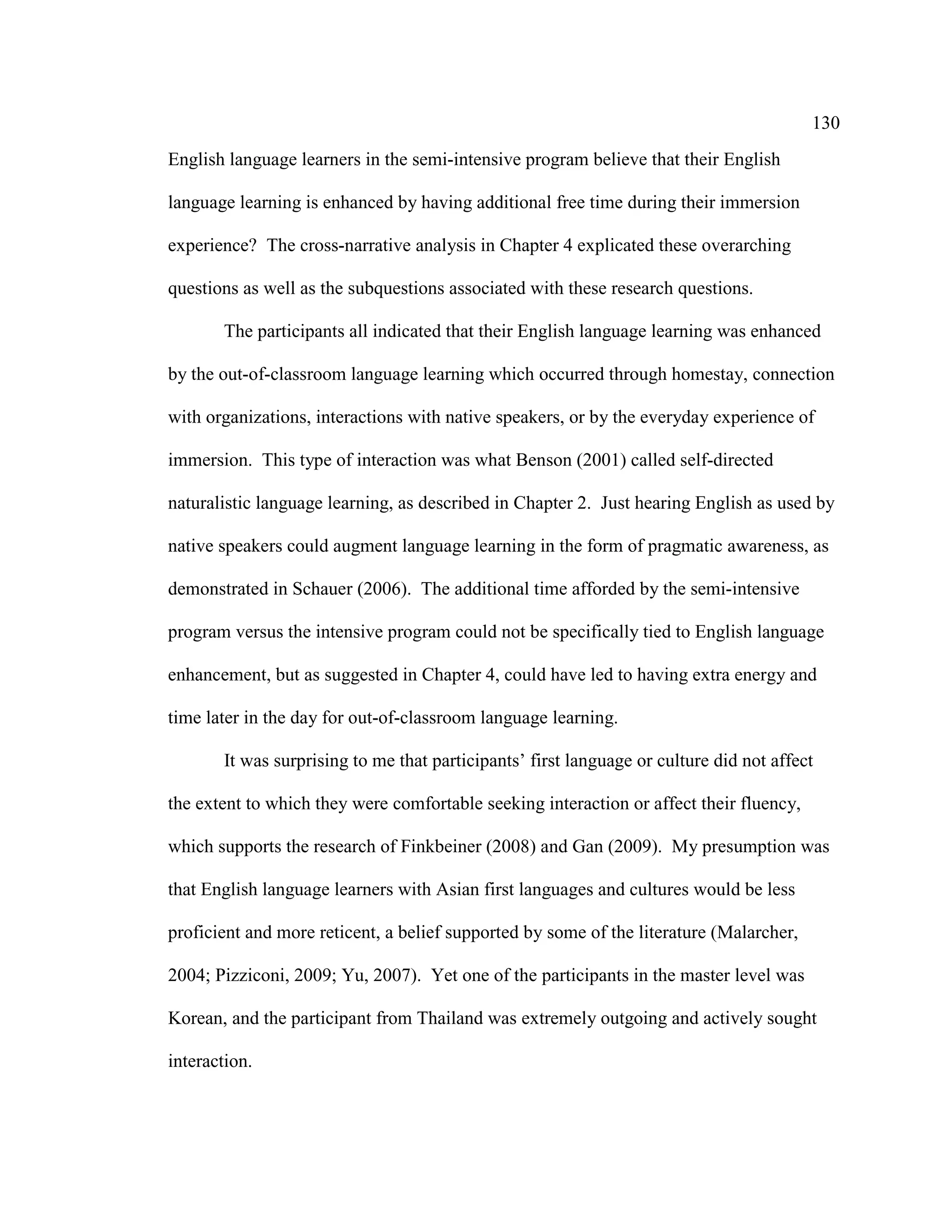 130
English language learners in the semi-intensive program believe that their English
language learning is enhanced by having additional free time during their immersion
experience? The cross-narrative analysis in Chapter 4 explicated these overarching
questions as well as the subquestions associated with these research questions.
The participants all indicated that their English language learning was enhanced
by the out-of-classroom language learning which occurred through homestay, connection
with organizations, interactions with native speakers, or by the everyday experience of
immersion. This type of interaction was what Benson (2001) called self-directed
naturalistic language learning, as described in Chapter 2. Just hearing English as used by
native speakers could augment language learning in the form of pragmatic awareness, as
demonstrated in Schauer (2006). The additional time afforded by the semi-intensive
program versus the intensive program could not be specifically tied to English language
enhancement, but as suggested in Chapter 4, could have led to having extra energy and
time later in the day for out-of-classroom language learning.
It was surprising to me that participants’ first language or culture did not affect
the extent to which they were comfortable seeking interaction or affect their fluency,
which supports the research of Finkbeiner (2008) and Gan (2009). My presumption was
that English language learners with Asian first languages and cultures would be less
proficient and more reticent, a belief supported by some of the literature (Malarcher,
2004; Pizziconi, 2009; Yu, 2007). Yet one of the participants in the master level was
Korean, and the participant from Thailand was extremely outgoing and actively sought
interaction.
 
