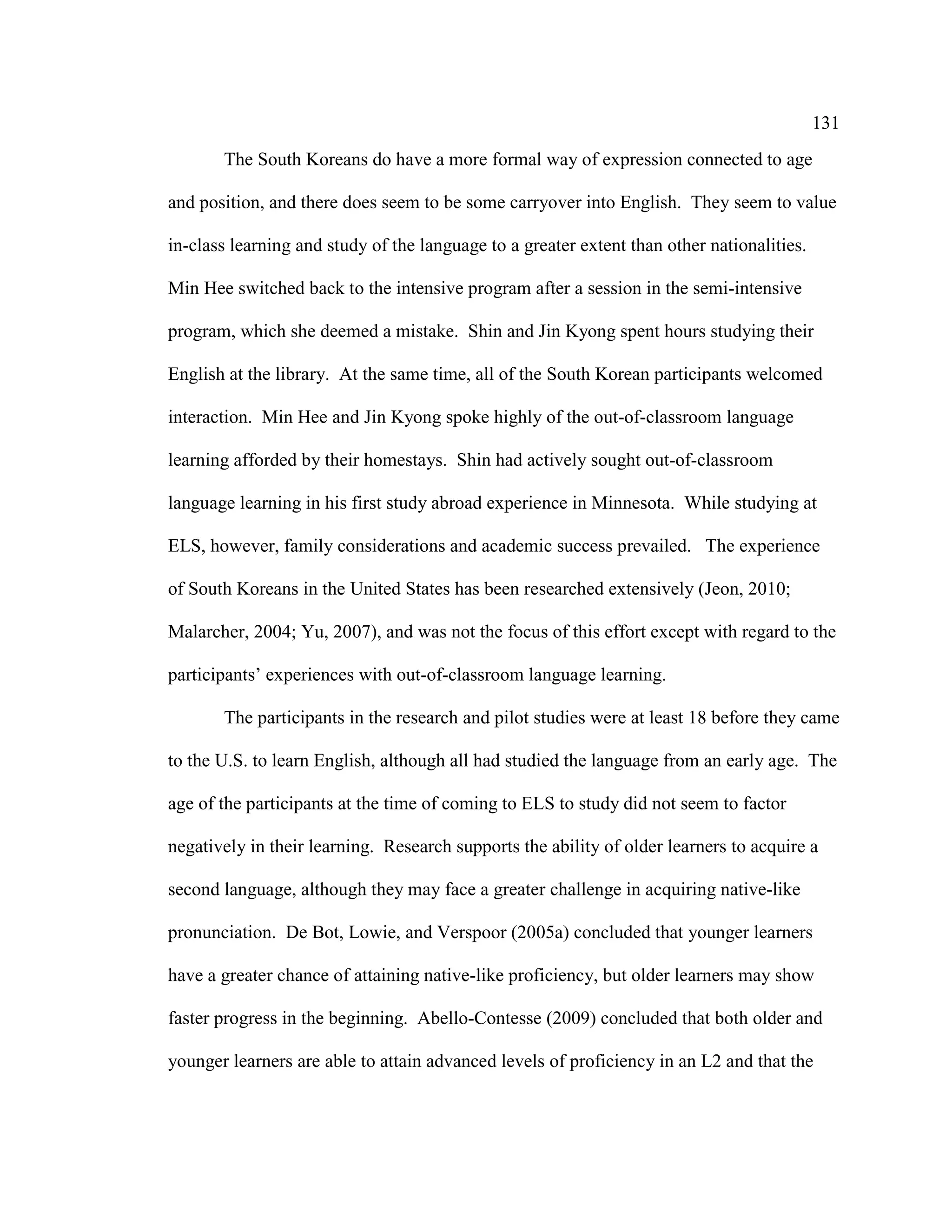 131
The South Koreans do have a more formal way of expression connected to age
and position, and there does seem to be some carryover into English. They seem to value
in-class learning and study of the language to a greater extent than other nationalities.
Min Hee switched back to the intensive program after a session in the semi-intensive
program, which she deemed a mistake. Shin and Jin Kyong spent hours studying their
English at the library. At the same time, all of the South Korean participants welcomed
interaction. Min Hee and Jin Kyong spoke highly of the out-of-classroom language
learning afforded by their homestays. Shin had actively sought out-of-classroom
language learning in his first study abroad experience in Minnesota. While studying at
ELS, however, family considerations and academic success prevailed. The experience
of South Koreans in the United States has been researched extensively (Jeon, 2010;
Malarcher, 2004; Yu, 2007), and was not the focus of this effort except with regard to the
participants’ experiences with out-of-classroom language learning.
The participants in the research and pilot studies were at least 18 before they came
to the U.S. to learn English, although all had studied the language from an early age. The
age of the participants at the time of coming to ELS to study did not seem to factor
negatively in their learning. Research supports the ability of older learners to acquire a
second language, although they may face a greater challenge in acquiring native-like
pronunciation. De Bot, Lowie, and Verspoor (2005a) concluded that younger learners
have a greater chance of attaining native-like proficiency, but older learners may show
faster progress in the beginning. Abello-Contesse (2009) concluded that both older and
younger learners are able to attain advanced levels of proficiency in an L2 and that the
 