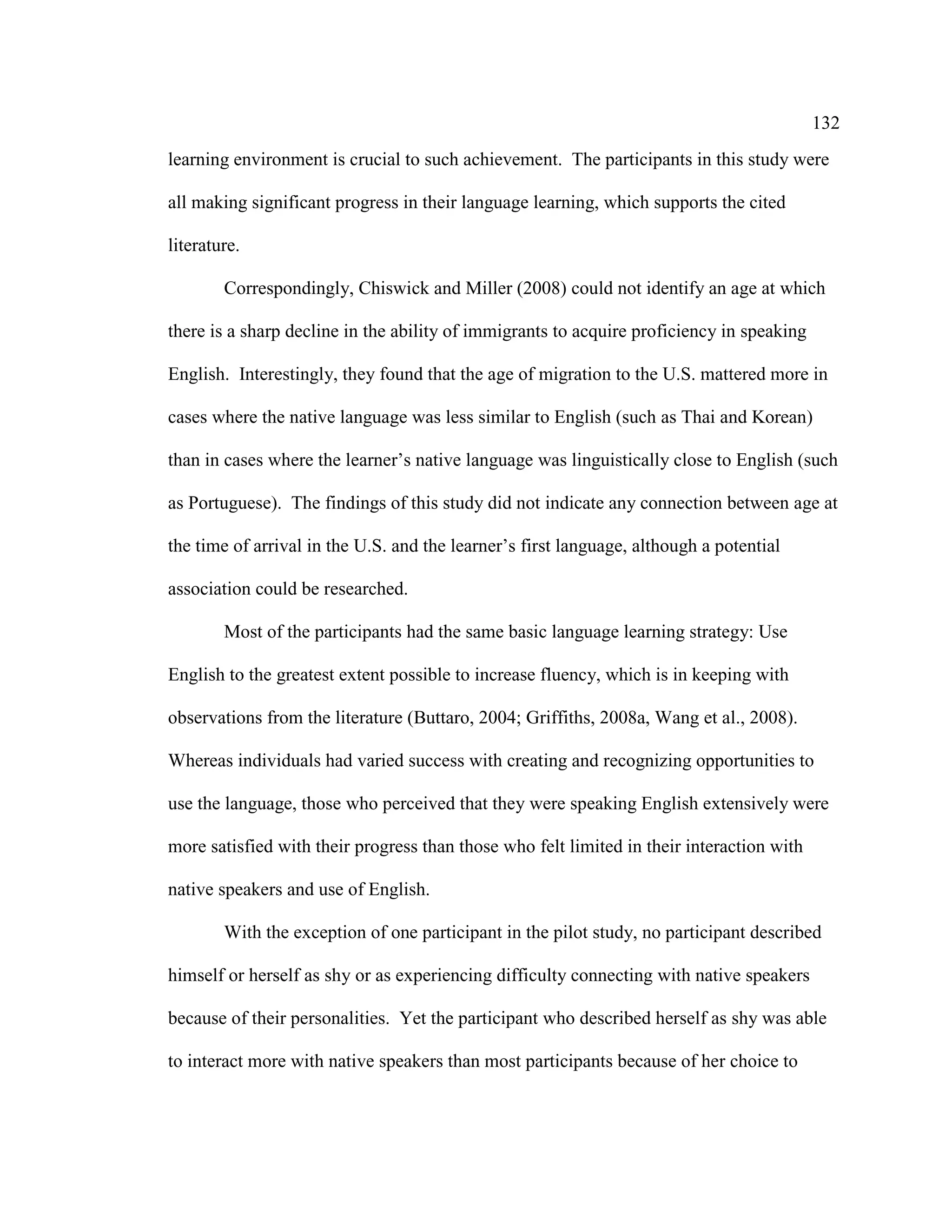132
learning environment is crucial to such achievement. The participants in this study were
all making significant progress in their language learning, which supports the cited
literature.
Correspondingly, Chiswick and Miller (2008) could not identify an age at which
there is a sharp decline in the ability of immigrants to acquire proficiency in speaking
English. Interestingly, they found that the age of migration to the U.S. mattered more in
cases where the native language was less similar to English (such as Thai and Korean)
than in cases where the learner’s native language was linguistically close to English (such
as Portuguese). The findings of this study did not indicate any connection between age at
the time of arrival in the U.S. and the learner’s first language, although a potential
association could be researched.
Most of the participants had the same basic language learning strategy: Use
English to the greatest extent possible to increase fluency, which is in keeping with
observations from the literature (Buttaro, 2004; Griffiths, 2008a, Wang et al., 2008).
Whereas individuals had varied success with creating and recognizing opportunities to
use the language, those who perceived that they were speaking English extensively were
more satisfied with their progress than those who felt limited in their interaction with
native speakers and use of English.
With the exception of one participant in the pilot study, no participant described
himself or herself as shy or as experiencing difficulty connecting with native speakers
because of their personalities. Yet the participant who described herself as shy was able
to interact more with native speakers than most participants because of her choice to
 