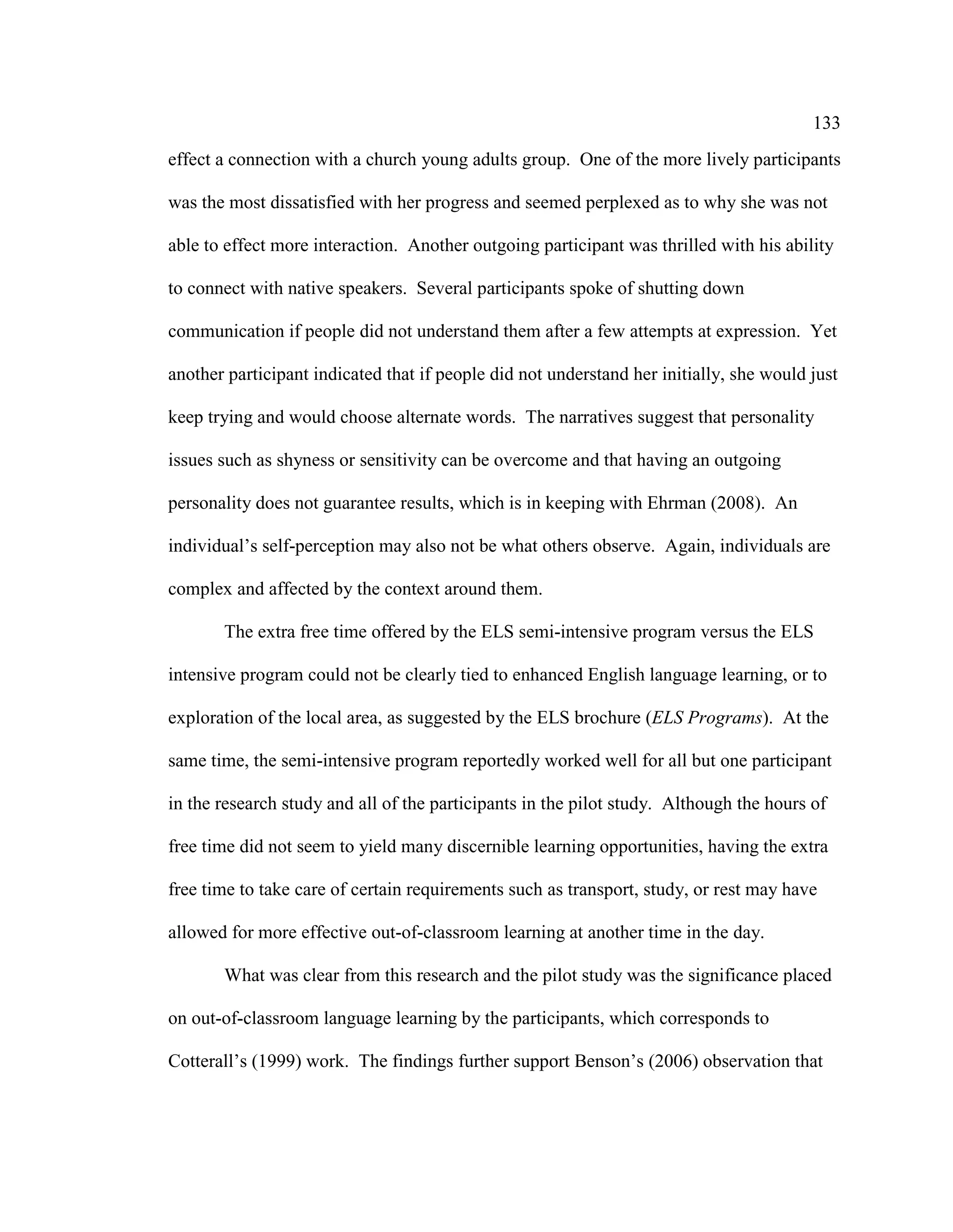 133
effect a connection with a church young adults group. One of the more lively participants
was the most dissatisfied with her progress and seemed perplexed as to why she was not
able to effect more interaction. Another outgoing participant was thrilled with his ability
to connect with native speakers. Several participants spoke of shutting down
communication if people did not understand them after a few attempts at expression. Yet
another participant indicated that if people did not understand her initially, she would just
keep trying and would choose alternate words. The narratives suggest that personality
issues such as shyness or sensitivity can be overcome and that having an outgoing
personality does not guarantee results, which is in keeping with Ehrman (2008). An
individual’s self-perception may also not be what others observe. Again, individuals are
complex and affected by the context around them.
The extra free time offered by the ELS semi-intensive program versus the ELS
intensive program could not be clearly tied to enhanced English language learning, or to
exploration of the local area, as suggested by the ELS brochure (ELS Programs). At the
same time, the semi-intensive program reportedly worked well for all but one participant
in the research study and all of the participants in the pilot study. Although the hours of
free time did not seem to yield many discernible learning opportunities, having the extra
free time to take care of certain requirements such as transport, study, or rest may have
allowed for more effective out-of-classroom learning at another time in the day.
What was clear from this research and the pilot study was the significance placed
on out-of-classroom language learning by the participants, which corresponds to
Cotterall’s (1999) work. The findings further support Benson’s (2006) observation that
 