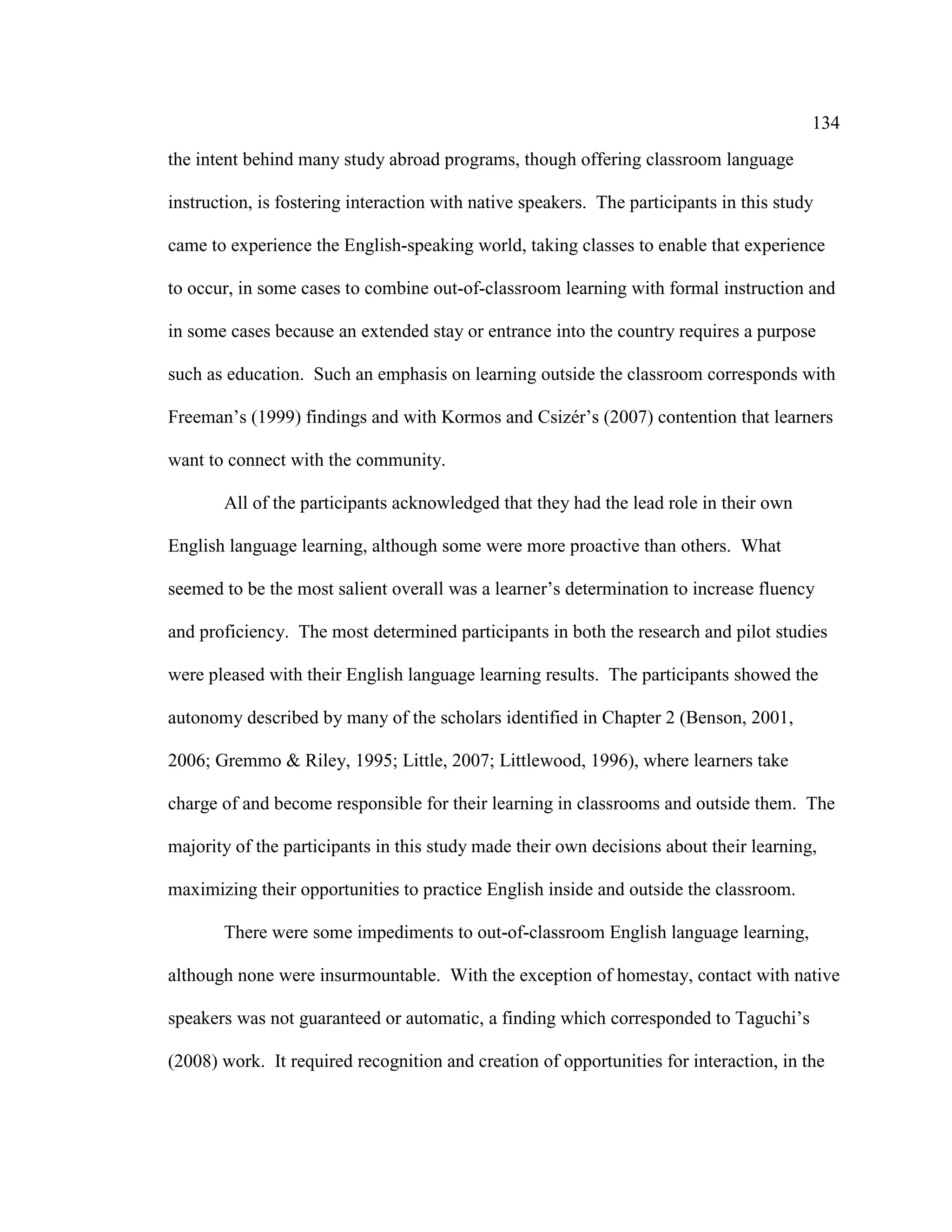 134
the intent behind many study abroad programs, though offering classroom language
instruction, is fostering interaction with native speakers. The participants in this study
came to experience the English-speaking world, taking classes to enable that experience
to occur, in some cases to combine out-of-classroom learning with formal instruction and
in some cases because an extended stay or entrance into the country requires a purpose
such as education. Such an emphasis on learning outside the classroom corresponds with
Freeman’s (1999) findings and with Kormos and Csizér’s (2007) contention that learners
want to connect with the community.
All of the participants acknowledged that they had the lead role in their own
English language learning, although some were more proactive than others. What
seemed to be the most salient overall was a learner’s determination to increase fluency
and proficiency. The most determined participants in both the research and pilot studies
were pleased with their English language learning results. The participants showed the
autonomy described by many of the scholars identified in Chapter 2 (Benson, 2001,
2006; Gremmo & Riley, 1995; Little, 2007; Littlewood, 1996), where learners take
charge of and become responsible for their learning in classrooms and outside them. The
majority of the participants in this study made their own decisions about their learning,
maximizing their opportunities to practice English inside and outside the classroom.
There were some impediments to out-of-classroom English language learning,
although none were insurmountable. With the exception of homestay, contact with native
speakers was not guaranteed or automatic, a finding which corresponded to Taguchi’s
(2008) work. It required recognition and creation of opportunities for interaction, in the
 