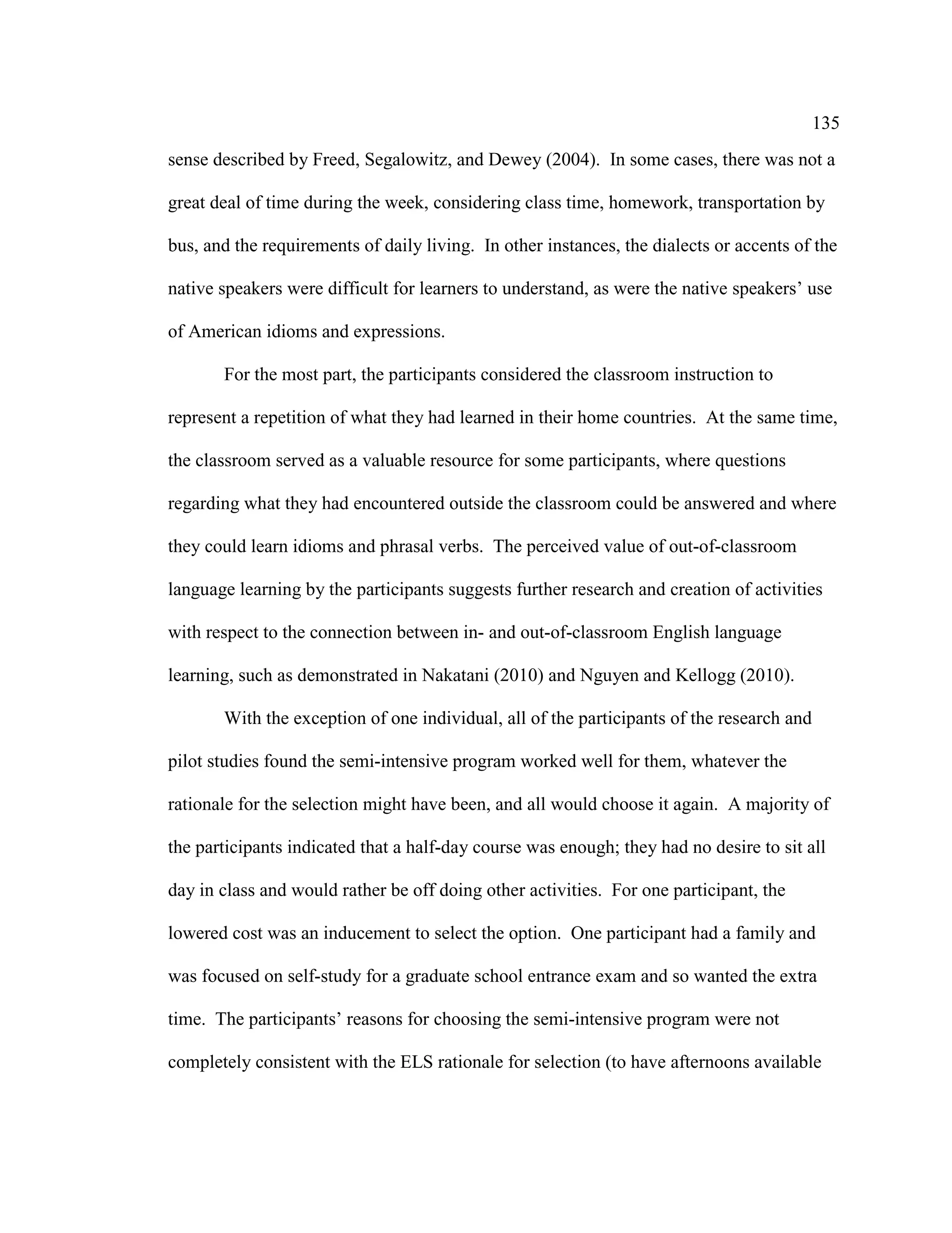 135
sense described by Freed, Segalowitz, and Dewey (2004). In some cases, there was not a
great deal of time during the week, considering class time, homework, transportation by
bus, and the requirements of daily living. In other instances, the dialects or accents of the
native speakers were difficult for learners to understand, as were the native speakers’ use
of American idioms and expressions.
For the most part, the participants considered the classroom instruction to
represent a repetition of what they had learned in their home countries. At the same time,
the classroom served as a valuable resource for some participants, where questions
regarding what they had encountered outside the classroom could be answered and where
they could learn idioms and phrasal verbs. The perceived value of out-of-classroom
language learning by the participants suggests further research and creation of activities
with respect to the connection between in- and out-of-classroom English language
learning, such as demonstrated in Nakatani (2010) and Nguyen and Kellogg (2010).
With the exception of one individual, all of the participants of the research and
pilot studies found the semi-intensive program worked well for them, whatever the
rationale for the selection might have been, and all would choose it again. A majority of
the participants indicated that a half-day course was enough; they had no desire to sit all
day in class and would rather be off doing other activities. For one participant, the
lowered cost was an inducement to select the option. One participant had a family and
was focused on self-study for a graduate school entrance exam and so wanted the extra
time. The participants’ reasons for choosing the semi-intensive program were not
completely consistent with the ELS rationale for selection (to have afternoons available
 
