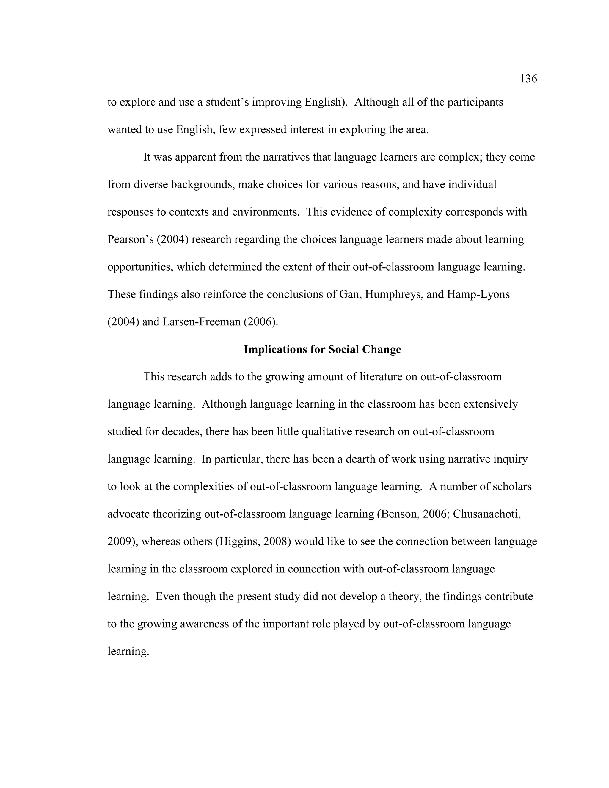136
to explore and use a student’s improving English). Although all of the participants
wanted to use English, few expressed interest in exploring the area.
It was apparent from the narratives that language learners are complex; they come
from diverse backgrounds, make choices for various reasons, and have individual
responses to contexts and environments. This evidence of complexity corresponds with
Pearson’s (2004) research regarding the choices language learners made about learning
opportunities, which determined the extent of their out-of-classroom language learning.
These findings also reinforce the conclusions of Gan, Humphreys, and Hamp-Lyons
(2004) and Larsen-Freeman (2006).
Implications for Social Change
This research adds to the growing amount of literature on out-of-classroom
language learning. Although language learning in the classroom has been extensively
studied for decades, there has been little qualitative research on out-of-classroom
language learning. In particular, there has been a dearth of work using narrative inquiry
to look at the complexities of out-of-classroom language learning. A number of scholars
advocate theorizing out-of-classroom language learning (Benson, 2006; Chusanachoti,
2009), whereas others (Higgins, 2008) would like to see the connection between language
learning in the classroom explored in connection with out-of-classroom language
learning. Even though the present study did not develop a theory, the findings contribute
to the growing awareness of the important role played by out-of-classroom language
learning.
 