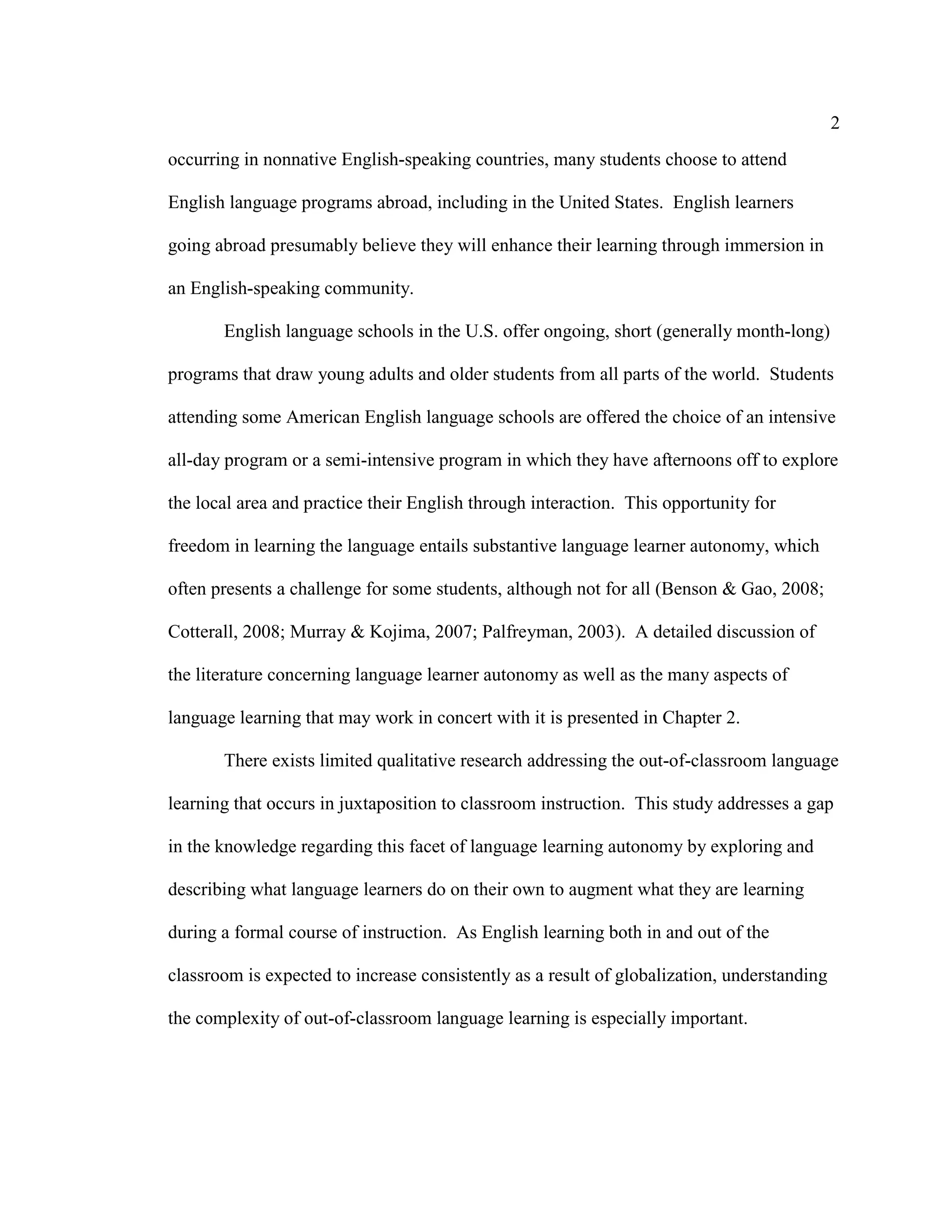 2
occurring in nonnative English-speaking countries, many students choose to attend
English language programs abroad, including in the United States. English learners
going abroad presumably believe they will enhance their learning through immersion in
an English-speaking community.
English language schools in the U.S. offer ongoing, short (generally month-long)
programs that draw young adults and older students from all parts of the world. Students
attending some American English language schools are offered the choice of an intensive
all-day program or a semi-intensive program in which they have afternoons off to explore
the local area and practice their English through interaction. This opportunity for
freedom in learning the language entails substantive language learner autonomy, which
often presents a challenge for some students, although not for all (Benson & Gao, 2008;
Cotterall, 2008; Murray & Kojima, 2007; Palfreyman, 2003). A detailed discussion of
the literature concerning language learner autonomy as well as the many aspects of
language learning that may work in concert with it is presented in Chapter 2.
There exists limited qualitative research addressing the out-of-classroom language
learning that occurs in juxtaposition to classroom instruction. This study addresses a gap
in the knowledge regarding this facet of language learning autonomy by exploring and
describing what language learners do on their own to augment what they are learning
during a formal course of instruction. As English learning both in and out of the
classroom is expected to increase consistently as a result of globalization, understanding
the complexity of out-of-classroom language learning is especially important.
 