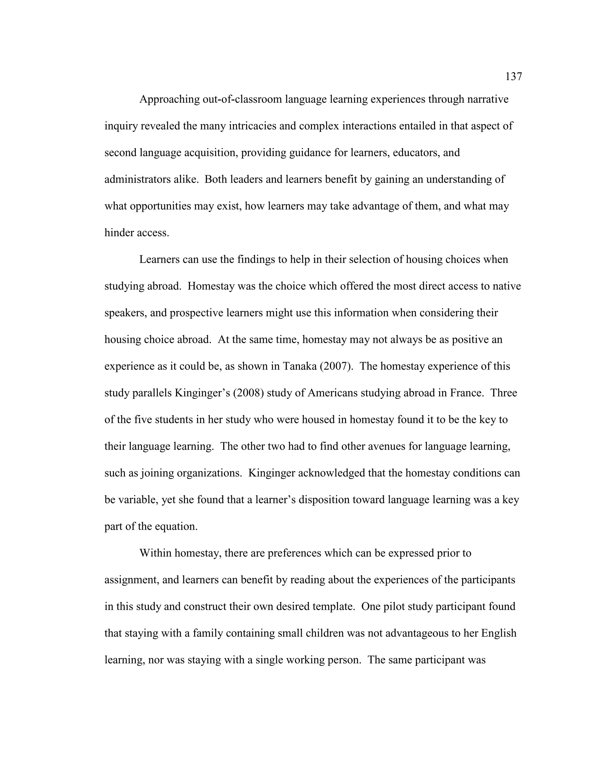 137
Approaching out-of-classroom language learning experiences through narrative
inquiry revealed the many intricacies and complex interactions entailed in that aspect of
second language acquisition, providing guidance for learners, educators, and
administrators alike. Both leaders and learners benefit by gaining an understanding of
what opportunities may exist, how learners may take advantage of them, and what may
hinder access.
Learners can use the findings to help in their selection of housing choices when
studying abroad. Homestay was the choice which offered the most direct access to native
speakers, and prospective learners might use this information when considering their
housing choice abroad. At the same time, homestay may not always be as positive an
experience as it could be, as shown in Tanaka (2007). The homestay experience of this
study parallels Kinginger’s (2008) study of Americans studying abroad in France. Three
of the five students in her study who were housed in homestay found it to be the key to
their language learning. The other two had to find other avenues for language learning,
such as joining organizations. Kinginger acknowledged that the homestay conditions can
be variable, yet she found that a learner’s disposition toward language learning was a key
part of the equation.
Within homestay, there are preferences which can be expressed prior to
assignment, and learners can benefit by reading about the experiences of the participants
in this study and construct their own desired template. One pilot study participant found
that staying with a family containing small children was not advantageous to her English
learning, nor was staying with a single working person. The same participant was
 