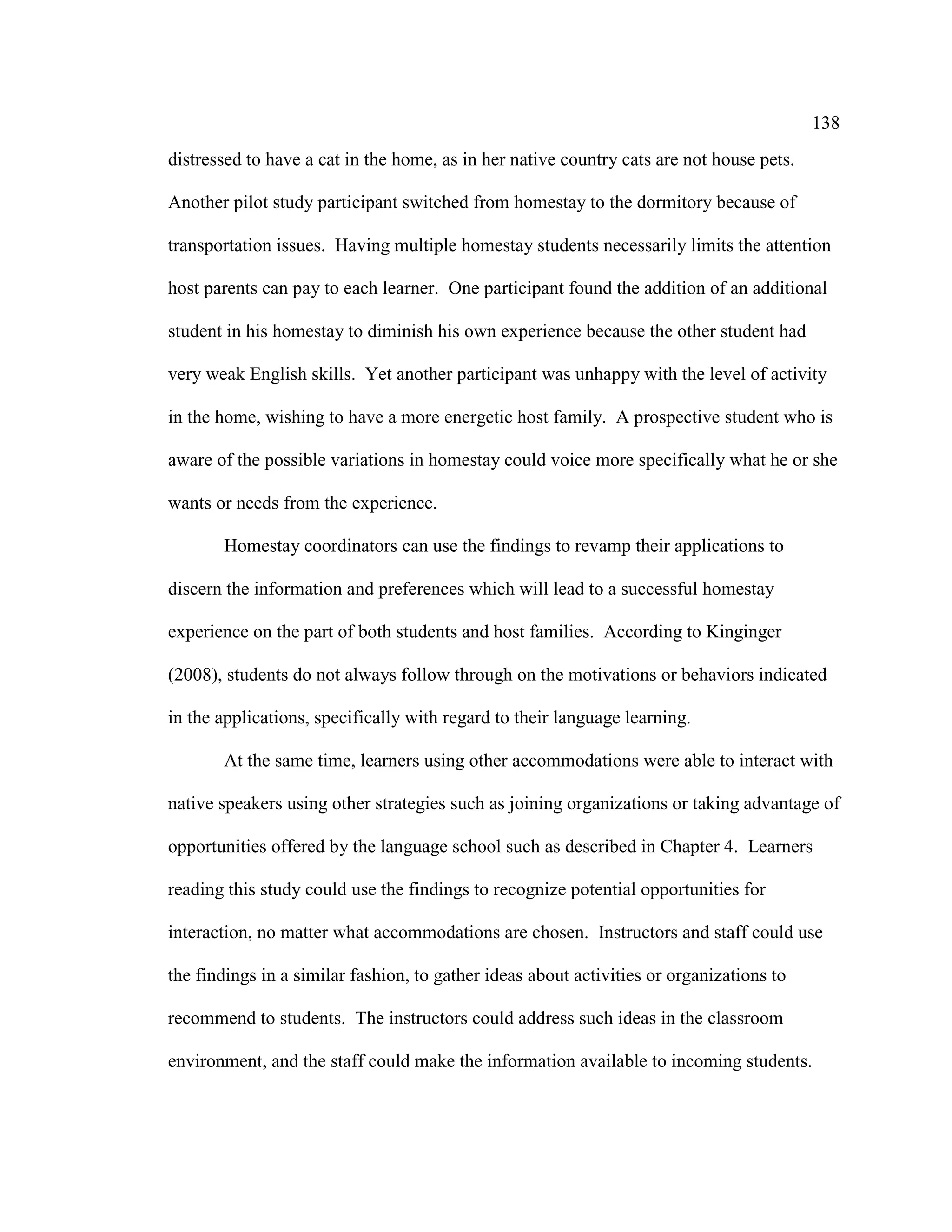 138
distressed to have a cat in the home, as in her native country cats are not house pets.
Another pilot study participant switched from homestay to the dormitory because of
transportation issues. Having multiple homestay students necessarily limits the attention
host parents can pay to each learner. One participant found the addition of an additional
student in his homestay to diminish his own experience because the other student had
very weak English skills. Yet another participant was unhappy with the level of activity
in the home, wishing to have a more energetic host family. A prospective student who is
aware of the possible variations in homestay could voice more specifically what he or she
wants or needs from the experience.
Homestay coordinators can use the findings to revamp their applications to
discern the information and preferences which will lead to a successful homestay
experience on the part of both students and host families. According to Kinginger
(2008), students do not always follow through on the motivations or behaviors indicated
in the applications, specifically with regard to their language learning.
At the same time, learners using other accommodations were able to interact with
native speakers using other strategies such as joining organizations or taking advantage of
opportunities offered by the language school such as described in Chapter 4. Learners
reading this study could use the findings to recognize potential opportunities for
interaction, no matter what accommodations are chosen. Instructors and staff could use
the findings in a similar fashion, to gather ideas about activities or organizations to
recommend to students. The instructors could address such ideas in the classroom
environment, and the staff could make the information available to incoming students.
 