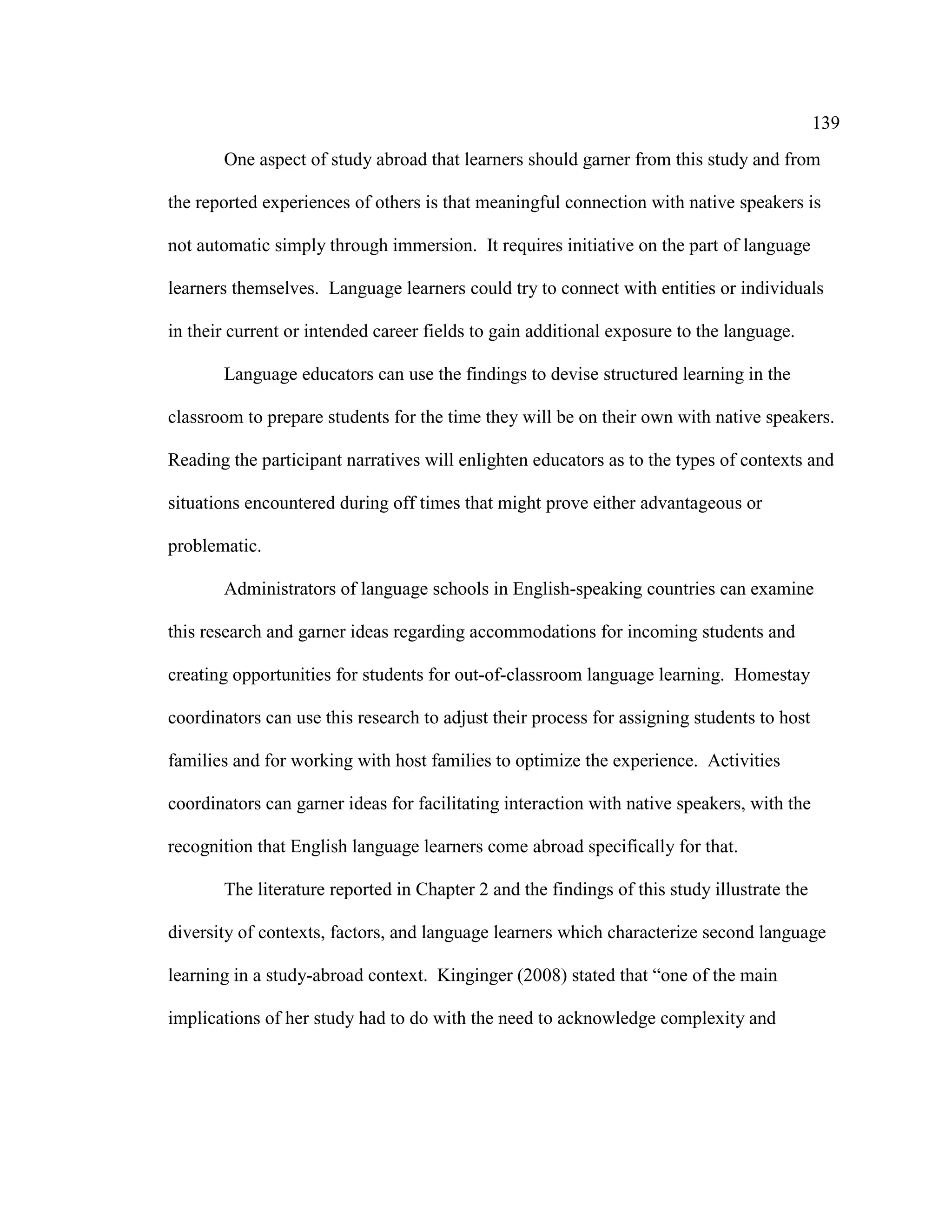 139
One aspect of study abroad that learners should garner from this study and from
the reported experiences of others is that meaningful connection with native speakers is
not automatic simply through immersion. It requires initiative on the part of language
learners themselves. Language learners could try to connect with entities or individuals
in their current or intended career fields to gain additional exposure to the language.
Language educators can use the findings to devise structured learning in the
classroom to prepare students for the time they will be on their own with native speakers.
Reading the participant narratives will enlighten educators as to the types of contexts and
situations encountered during off times that might prove either advantageous or
problematic.
Administrators of language schools in English-speaking countries can examine
this research and garner ideas regarding accommodations for incoming students and
creating opportunities for students for out-of-classroom language learning. Homestay
coordinators can use this research to adjust their process for assigning students to host
families and for working with host families to optimize the experience. Activities
coordinators can garner ideas for facilitating interaction with native speakers, with the
recognition that English language learners come abroad specifically for that.
The literature reported in Chapter 2 and the findings of this study illustrate the
diversity of contexts, factors, and language learners which characterize second language
learning in a study-abroad context. Kinginger (2008) stated that “one of the main
implications of her study had to do with the need to acknowledge complexity and
 