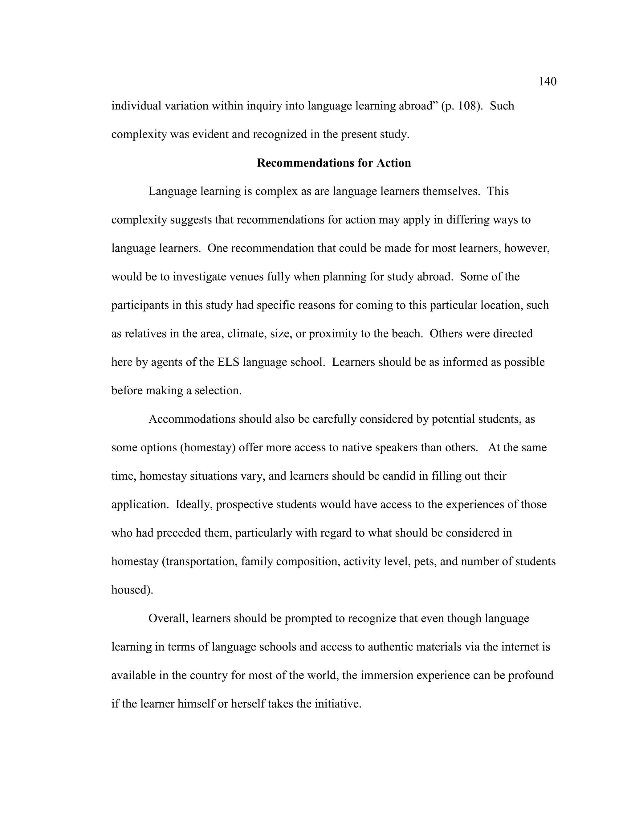 140
individual variation within inquiry into language learning abroad” (p. 108). Such
complexity was evident and recognized in the present study.
Recommendations for Action
Language learning is complex as are language learners themselves. This
complexity suggests that recommendations for action may apply in differing ways to
language learners. One recommendation that could be made for most learners, however,
would be to investigate venues fully when planning for study abroad. Some of the
participants in this study had specific reasons for coming to this particular location, such
as relatives in the area, climate, size, or proximity to the beach. Others were directed
here by agents of the ELS language school. Learners should be as informed as possible
before making a selection.
Accommodations should also be carefully considered by potential students, as
some options (homestay) offer more access to native speakers than others. At the same
time, homestay situations vary, and learners should be candid in filling out their
application. Ideally, prospective students would have access to the experiences of those
who had preceded them, particularly with regard to what should be considered in
homestay (transportation, family composition, activity level, pets, and number of students
housed).
Overall, learners should be prompted to recognize that even though language
learning in terms of language schools and access to authentic materials via the internet is
available in the country for most of the world, the immersion experience can be profound
if the learner himself or herself takes the initiative.
 