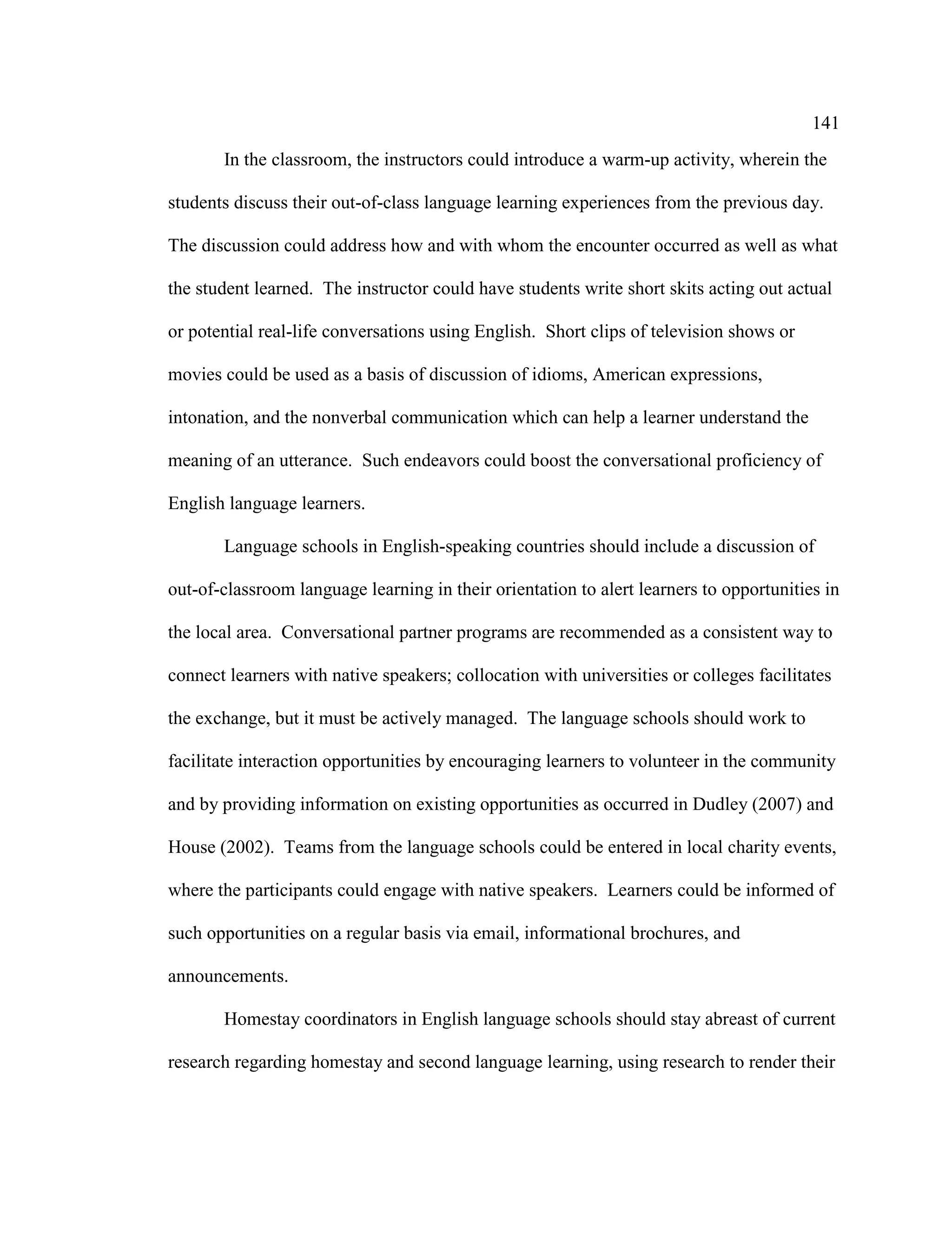 141
In the classroom, the instructors could introduce a warm-up activity, wherein the
students discuss their out-of-class language learning experiences from the previous day.
The discussion could address how and with whom the encounter occurred as well as what
the student learned. The instructor could have students write short skits acting out actual
or potential real-life conversations using English. Short clips of television shows or
movies could be used as a basis of discussion of idioms, American expressions,
intonation, and the nonverbal communication which can help a learner understand the
meaning of an utterance. Such endeavors could boost the conversational proficiency of
English language learners.
Language schools in English-speaking countries should include a discussion of
out-of-classroom language learning in their orientation to alert learners to opportunities in
the local area. Conversational partner programs are recommended as a consistent way to
connect learners with native speakers; collocation with universities or colleges facilitates
the exchange, but it must be actively managed. The language schools should work to
facilitate interaction opportunities by encouraging learners to volunteer in the community
and by providing information on existing opportunities as occurred in Dudley (2007) and
House (2002). Teams from the language schools could be entered in local charity events,
where the participants could engage with native speakers. Learners could be informed of
such opportunities on a regular basis via email, informational brochures, and
announcements.
Homestay coordinators in English language schools should stay abreast of current
research regarding homestay and second language learning, using research to render their
 