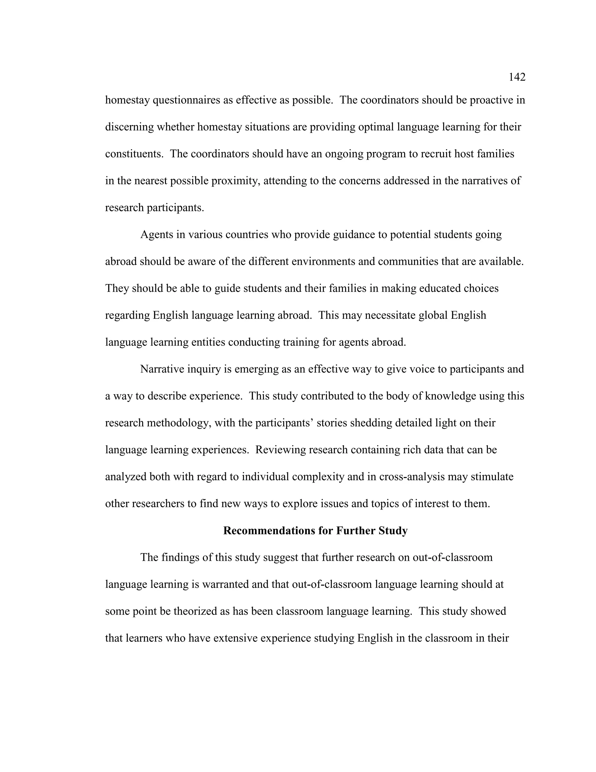 142
homestay questionnaires as effective as possible. The coordinators should be proactive in
discerning whether homestay situations are providing optimal language learning for their
constituents. The coordinators should have an ongoing program to recruit host families
in the nearest possible proximity, attending to the concerns addressed in the narratives of
research participants.
Agents in various countries who provide guidance to potential students going
abroad should be aware of the different environments and communities that are available.
They should be able to guide students and their families in making educated choices
regarding English language learning abroad. This may necessitate global English
language learning entities conducting training for agents abroad.
Narrative inquiry is emerging as an effective way to give voice to participants and
a way to describe experience. This study contributed to the body of knowledge using this
research methodology, with the participants’ stories shedding detailed light on their
language learning experiences. Reviewing research containing rich data that can be
analyzed both with regard to individual complexity and in cross-analysis may stimulate
other researchers to find new ways to explore issues and topics of interest to them.
Recommendations for Further Study
The findings of this study suggest that further research on out-of-classroom
language learning is warranted and that out-of-classroom language learning should at
some point be theorized as has been classroom language learning. This study showed
that learners who have extensive experience studying English in the classroom in their
 
