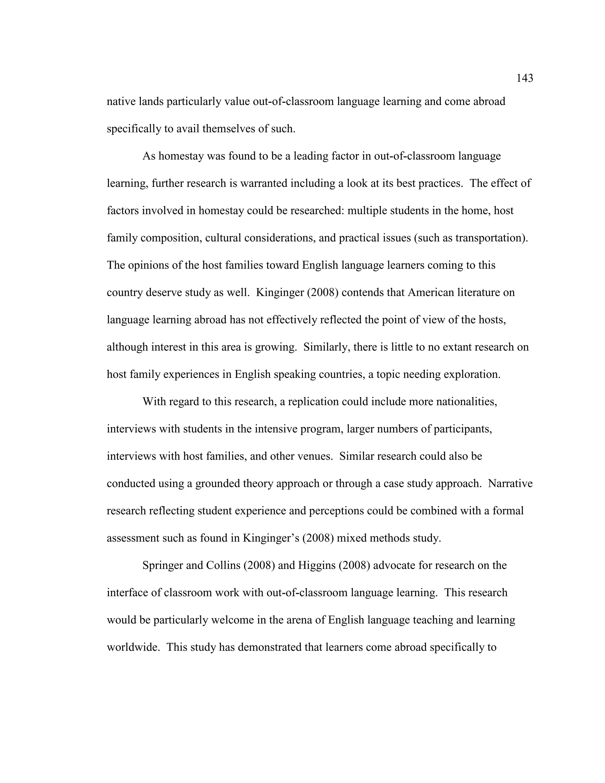 143
native lands particularly value out-of-classroom language learning and come abroad
specifically to avail themselves of such.
As homestay was found to be a leading factor in out-of-classroom language
learning, further research is warranted including a look at its best practices. The effect of
factors involved in homestay could be researched: multiple students in the home, host
family composition, cultural considerations, and practical issues (such as transportation).
The opinions of the host families toward English language learners coming to this
country deserve study as well. Kinginger (2008) contends that American literature on
language learning abroad has not effectively reflected the point of view of the hosts,
although interest in this area is growing. Similarly, there is little to no extant research on
host family experiences in English speaking countries, a topic needing exploration.
With regard to this research, a replication could include more nationalities,
interviews with students in the intensive program, larger numbers of participants,
interviews with host families, and other venues. Similar research could also be
conducted using a grounded theory approach or through a case study approach. Narrative
research reflecting student experience and perceptions could be combined with a formal
assessment such as found in Kinginger’s (2008) mixed methods study.
Springer and Collins (2008) and Higgins (2008) advocate for research on the
interface of classroom work with out-of-classroom language learning. This research
would be particularly welcome in the arena of English language teaching and learning
worldwide. This study has demonstrated that learners come abroad specifically to
 