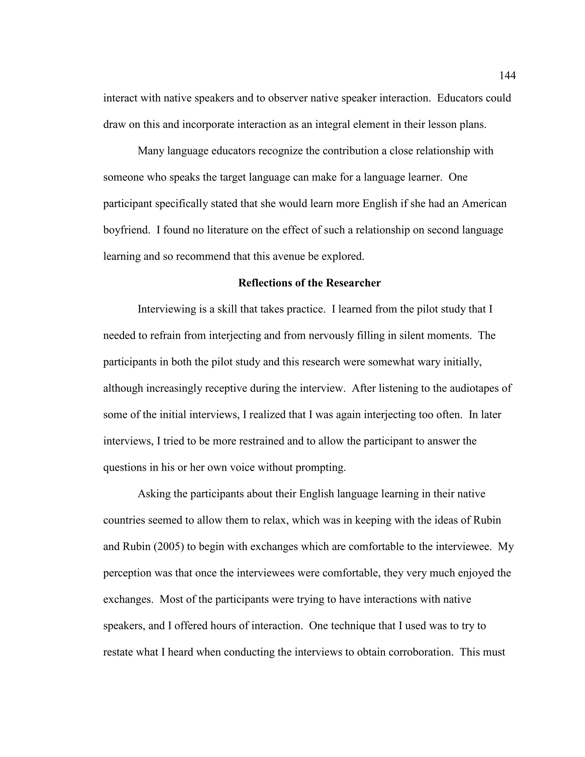 144
interact with native speakers and to observer native speaker interaction. Educators could
draw on this and incorporate interaction as an integral element in their lesson plans.
Many language educators recognize the contribution a close relationship with
someone who speaks the target language can make for a language learner. One
participant specifically stated that she would learn more English if she had an American
boyfriend. I found no literature on the effect of such a relationship on second language
learning and so recommend that this avenue be explored.
Reflections of the Researcher
Interviewing is a skill that takes practice. I learned from the pilot study that I
needed to refrain from interjecting and from nervously filling in silent moments. The
participants in both the pilot study and this research were somewhat wary initially,
although increasingly receptive during the interview. After listening to the audiotapes of
some of the initial interviews, I realized that I was again interjecting too often. In later
interviews, I tried to be more restrained and to allow the participant to answer the
questions in his or her own voice without prompting.
Asking the participants about their English language learning in their native
countries seemed to allow them to relax, which was in keeping with the ideas of Rubin
and Rubin (2005) to begin with exchanges which are comfortable to the interviewee. My
perception was that once the interviewees were comfortable, they very much enjoyed the
exchanges. Most of the participants were trying to have interactions with native
speakers, and I offered hours of interaction. One technique that I used was to try to
restate what I heard when conducting the interviews to obtain corroboration. This must
 