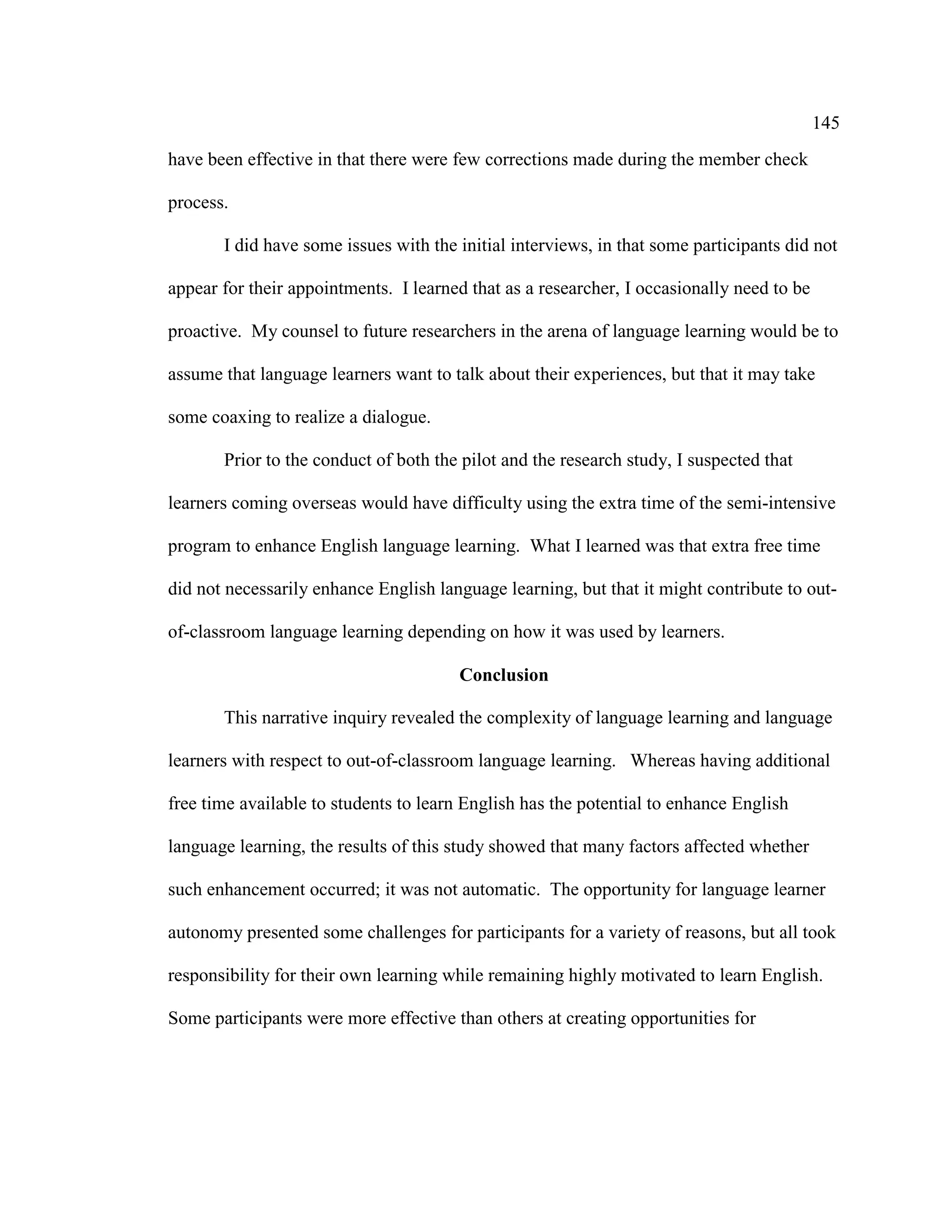 145
have been effective in that there were few corrections made during the member check
process.
I did have some issues with the initial interviews, in that some participants did not
appear for their appointments. I learned that as a researcher, I occasionally need to be
proactive. My counsel to future researchers in the arena of language learning would be to
assume that language learners want to talk about their experiences, but that it may take
some coaxing to realize a dialogue.
Prior to the conduct of both the pilot and the research study, I suspected that
learners coming overseas would have difficulty using the extra time of the semi-intensive
program to enhance English language learning. What I learned was that extra free time
did not necessarily enhance English language learning, but that it might contribute to out-
of-classroom language learning depending on how it was used by learners.
Conclusion
This narrative inquiry revealed the complexity of language learning and language
learners with respect to out-of-classroom language learning. Whereas having additional
free time available to students to learn English has the potential to enhance English
language learning, the results of this study showed that many factors affected whether
such enhancement occurred; it was not automatic. The opportunity for language learner
autonomy presented some challenges for participants for a variety of reasons, but all took
responsibility for their own learning while remaining highly motivated to learn English.
Some participants were more effective than others at creating opportunities for
 