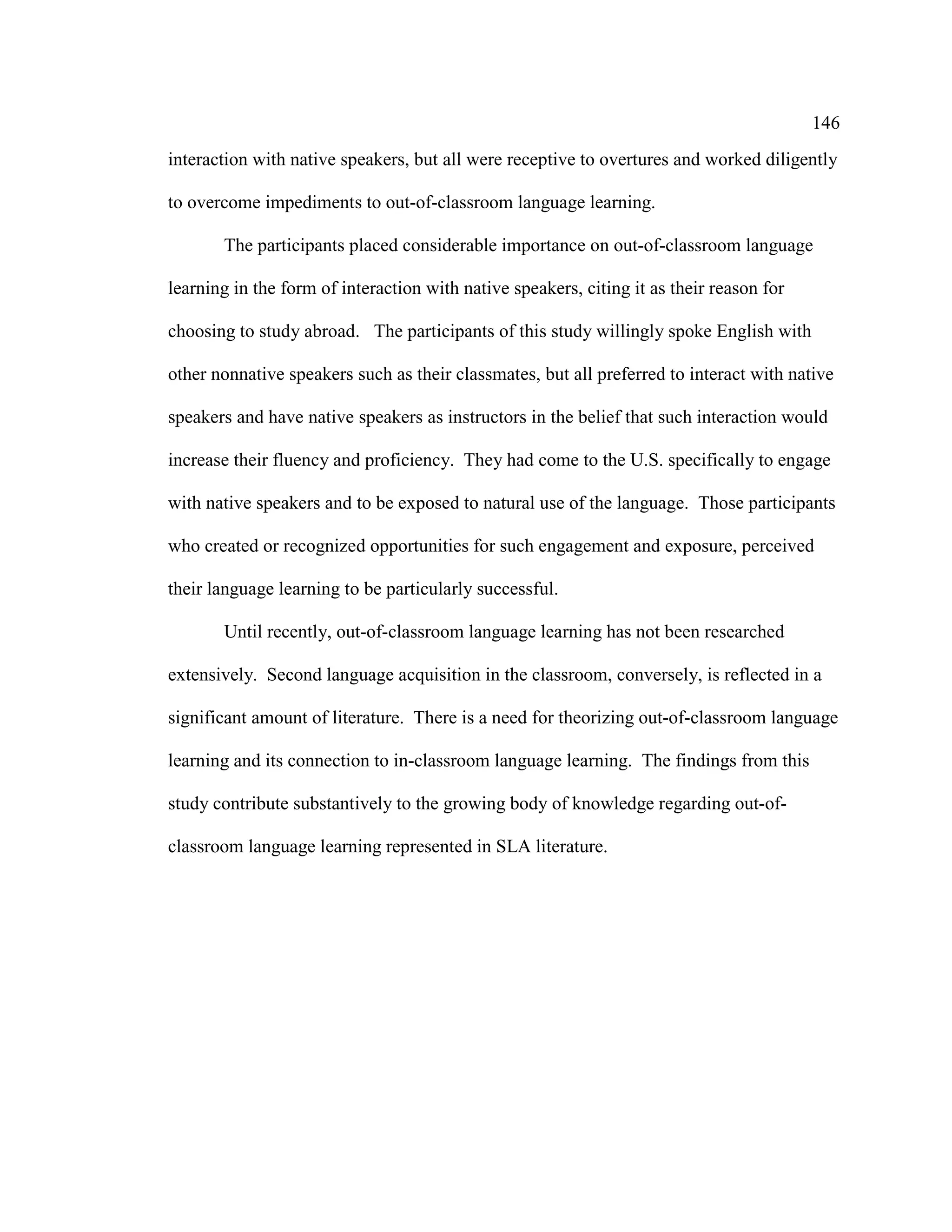 146
interaction with native speakers, but all were receptive to overtures and worked diligently
to overcome impediments to out-of-classroom language learning.
The participants placed considerable importance on out-of-classroom language
learning in the form of interaction with native speakers, citing it as their reason for
choosing to study abroad. The participants of this study willingly spoke English with
other nonnative speakers such as their classmates, but all preferred to interact with native
speakers and have native speakers as instructors in the belief that such interaction would
increase their fluency and proficiency. They had come to the U.S. specifically to engage
with native speakers and to be exposed to natural use of the language. Those participants
who created or recognized opportunities for such engagement and exposure, perceived
their language learning to be particularly successful.
Until recently, out-of-classroom language learning has not been researched
extensively. Second language acquisition in the classroom, conversely, is reflected in a
significant amount of literature. There is a need for theorizing out-of-classroom language
learning and its connection to in-classroom language learning. The findings from this
study contribute substantively to the growing body of knowledge regarding out-of-
classroom language learning represented in SLA literature.
 