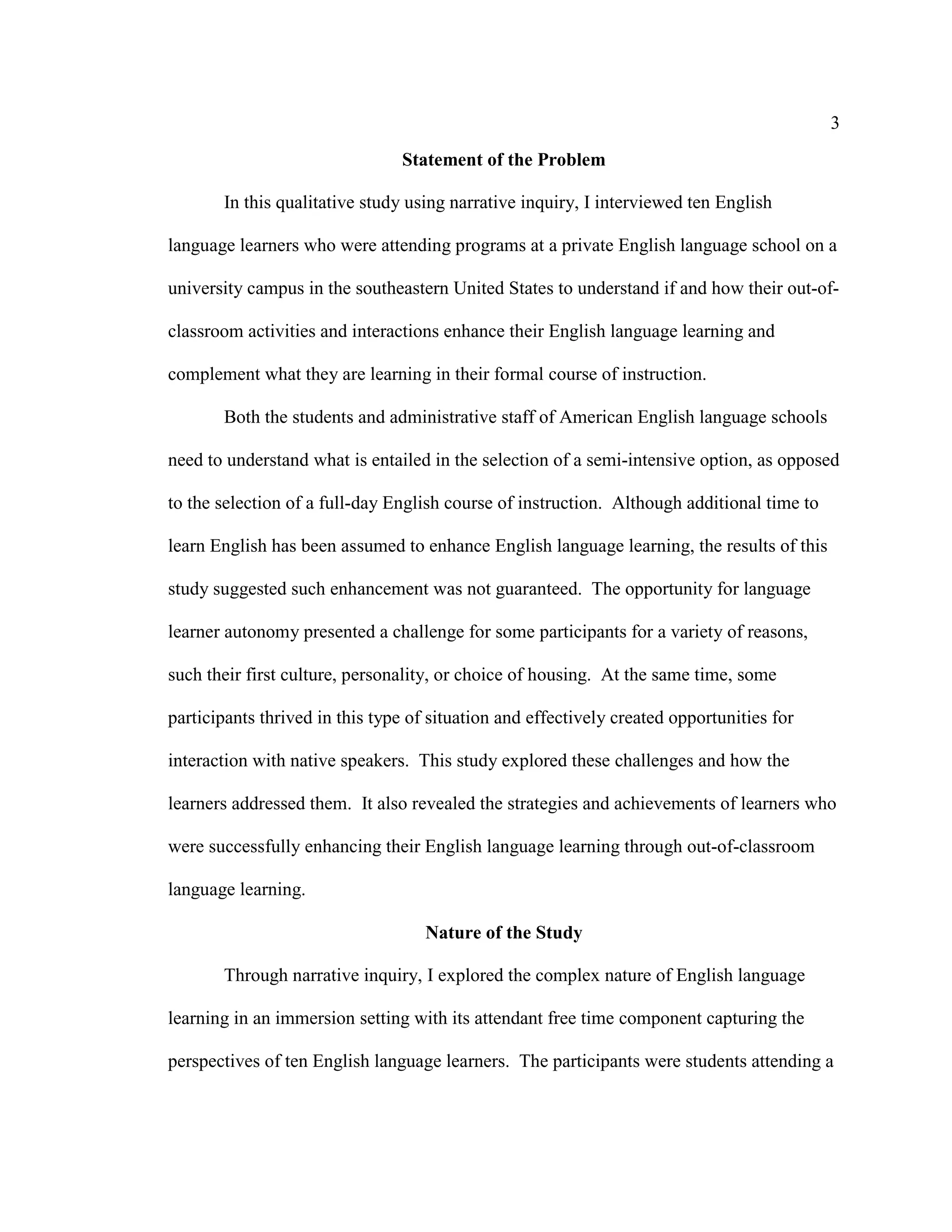 3
Statement of the Problem
In this qualitative study using narrative inquiry, I interviewed ten English
language learners who were attending programs at a private English language school on a
university campus in the southeastern United States to understand if and how their out-of-
classroom activities and interactions enhance their English language learning and
complement what they are learning in their formal course of instruction.
Both the students and administrative staff of American English language schools
need to understand what is entailed in the selection of a semi-intensive option, as opposed
to the selection of a full-day English course of instruction. Although additional time to
learn English has been assumed to enhance English language learning, the results of this
study suggested such enhancement was not guaranteed. The opportunity for language
learner autonomy presented a challenge for some participants for a variety of reasons,
such their first culture, personality, or choice of housing. At the same time, some
participants thrived in this type of situation and effectively created opportunities for
interaction with native speakers. This study explored these challenges and how the
learners addressed them. It also revealed the strategies and achievements of learners who
were successfully enhancing their English language learning through out-of-classroom
language learning.
Nature of the Study
Through narrative inquiry, I explored the complex nature of English language
learning in an immersion setting with its attendant free time component capturing the
perspectives of ten English language learners. The participants were students attending a
 