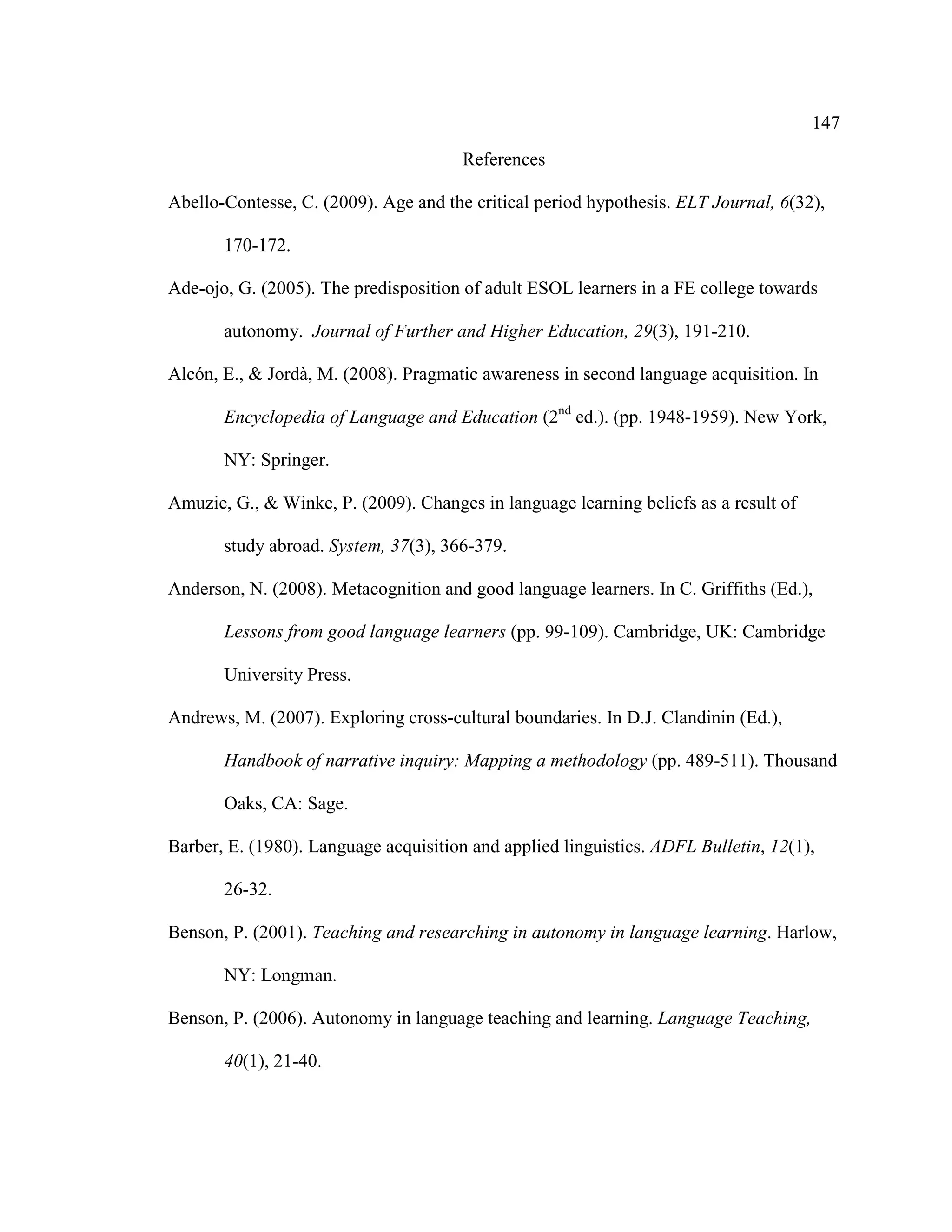147
References
Abello-Contesse, C. (2009). Age and the critical period hypothesis. ELT Journal, 6(32),
170-172.
Ade-ojo, G. (2005). The predisposition of adult ESOL learners in a FE college towards
autonomy. Journal of Further and Higher Education, 29(3), 191-210.
Alcón, E., & Jordà, M. (2008). Pragmatic awareness in second language acquisition. In
Encyclopedia of Language and Education (2nd
ed.). (pp. 1948-1959). New York,
NY: Springer.
Amuzie, G., & Winke, P. (2009). Changes in language learning beliefs as a result of
study abroad. System, 37(3), 366-379.
Anderson, N. (2008). Metacognition and good language learners. In C. Griffiths (Ed.),
Lessons from good language learners (pp. 99-109). Cambridge, UK: Cambridge
University Press.
Andrews, M. (2007). Exploring cross-cultural boundaries. In D.J. Clandinin (Ed.),
Handbook of narrative inquiry: Mapping a methodology (pp. 489-511). Thousand
Oaks, CA: Sage.
Barber, E. (1980). Language acquisition and applied linguistics. ADFL Bulletin, 12(1),
26-32.
Benson, P. (2001). Teaching and researching in autonomy in language learning. Harlow,
NY: Longman.
Benson, P. (2006). Autonomy in language teaching and learning. Language Teaching,
40(1), 21-40.
 