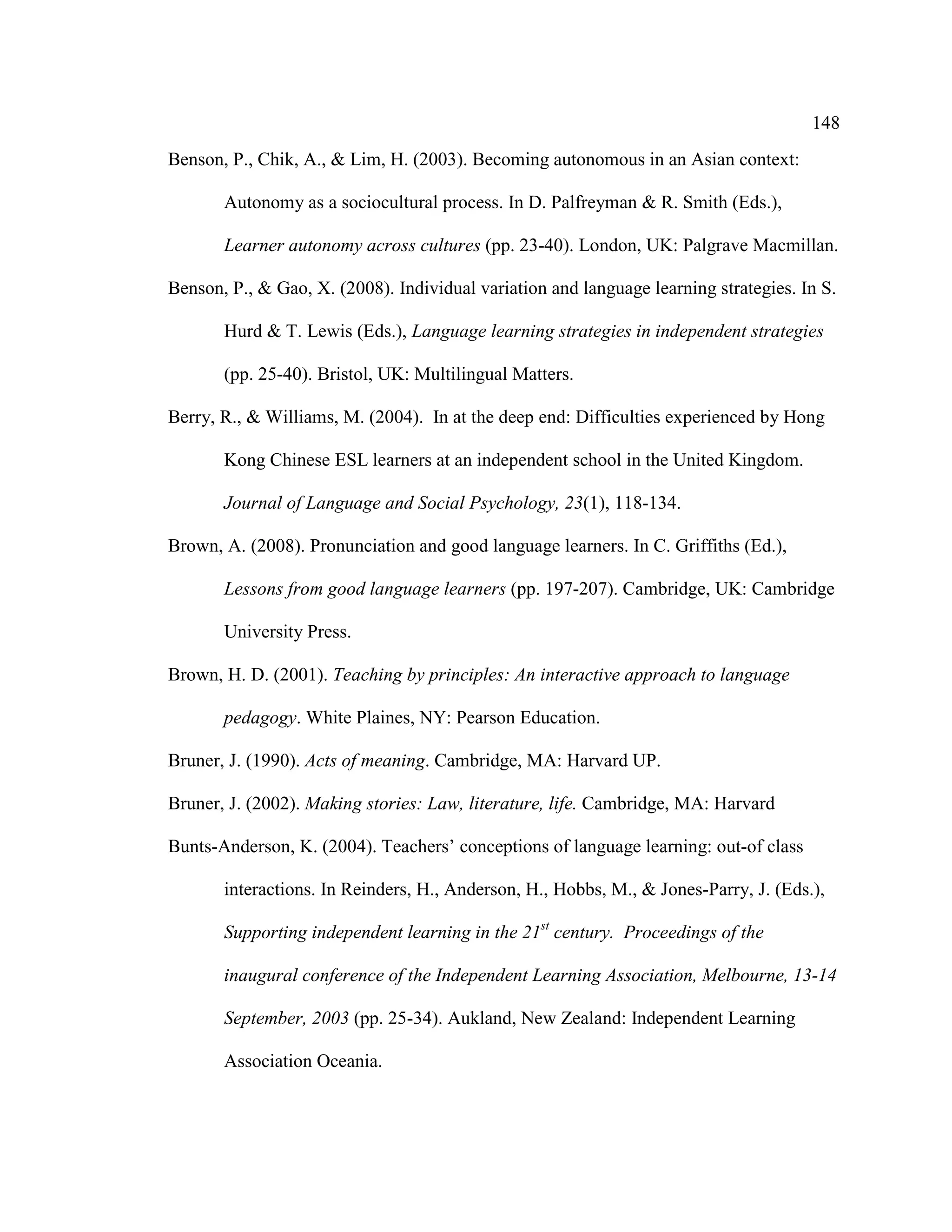 148
Benson, P., Chik, A., & Lim, H. (2003). Becoming autonomous in an Asian context:
Autonomy as a sociocultural process. In D. Palfreyman & R. Smith (Eds.),
Learner autonomy across cultures (pp. 23-40). London, UK: Palgrave Macmillan.
Benson, P., & Gao, X. (2008). Individual variation and language learning strategies. In S.
Hurd & T. Lewis (Eds.), Language learning strategies in independent strategies
(pp. 25-40). Bristol, UK: Multilingual Matters.
Berry, R., & Williams, M. (2004). In at the deep end: Difficulties experienced by Hong
Kong Chinese ESL learners at an independent school in the United Kingdom.
Journal of Language and Social Psychology, 23(1), 118-134.
Brown, A. (2008). Pronunciation and good language learners. In C. Griffiths (Ed.),
Lessons from good language learners (pp. 197-207). Cambridge, UK: Cambridge
University Press.
Brown, H. D. (2001). Teaching by principles: An interactive approach to language
pedagogy. White Plaines, NY: Pearson Education.
Bruner, J. (1990). Acts of meaning. Cambridge, MA: Harvard UP.
Bruner, J. (2002). Making stories: Law, literature, life. Cambridge, MA: Harvard
Bunts-Anderson, K. (2004). Teachers’ conceptions of language learning: out-of class
interactions. In Reinders, H., Anderson, H., Hobbs, M., & Jones-Parry, J. (Eds.),
Supporting independent learning in the 21st
century. Proceedings of the
inaugural conference of the Independent Learning Association, Melbourne, 13-14
September, 2003 (pp. 25-34). Aukland, New Zealand: Independent Learning
Association Oceania.
 