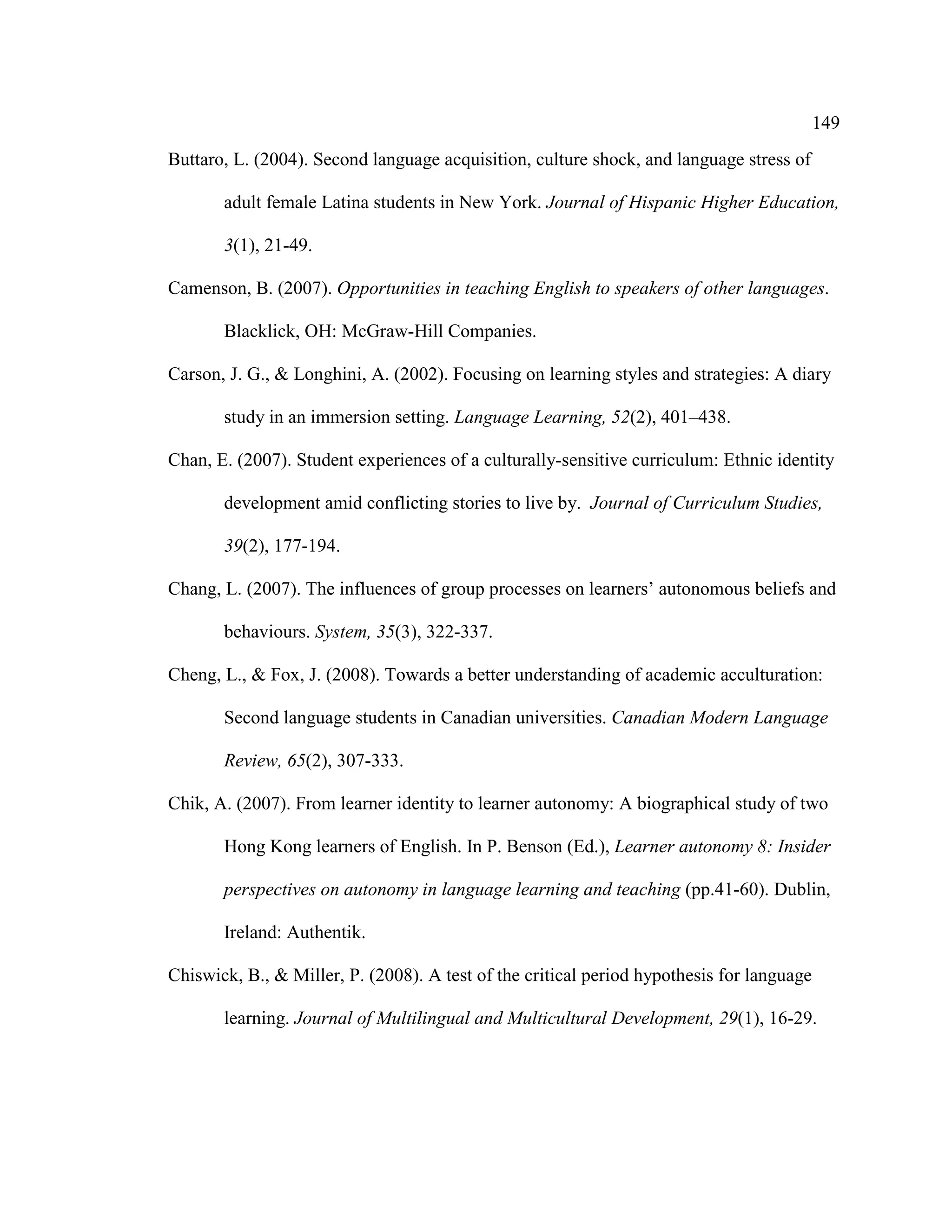 149
Buttaro, L. (2004). Second language acquisition, culture shock, and language stress of
adult female Latina students in New York. Journal of Hispanic Higher Education,
3(1), 21-49.
Camenson, B. (2007). Opportunities in teaching English to speakers of other languages.
Blacklick, OH: McGraw-Hill Companies.
Carson, J. G., & Longhini, A. (2002). Focusing on learning styles and strategies: A diary
study in an immersion setting. Language Learning, 52(2), 401–438.
Chan, E. (2007). Student experiences of a culturally-sensitive curriculum: Ethnic identity
development amid conflicting stories to live by. Journal of Curriculum Studies,
39(2), 177-194.
Chang, L. (2007). The influences of group processes on learners’ autonomous beliefs and
behaviours. System, 35(3), 322-337.
Cheng, L., & Fox, J. (2008). Towards a better understanding of academic acculturation:
Second language students in Canadian universities. Canadian Modern Language
Review, 65(2), 307-333.
Chik, A. (2007). From learner identity to learner autonomy: A biographical study of two
Hong Kong learners of English. In P. Benson (Ed.), Learner autonomy 8: Insider
perspectives on autonomy in language learning and teaching (pp.41-60). Dublin,
Ireland: Authentik.
Chiswick, B., & Miller, P. (2008). A test of the critical period hypothesis for language
learning. Journal of Multilingual and Multicultural Development, 29(1), 16-29.
 