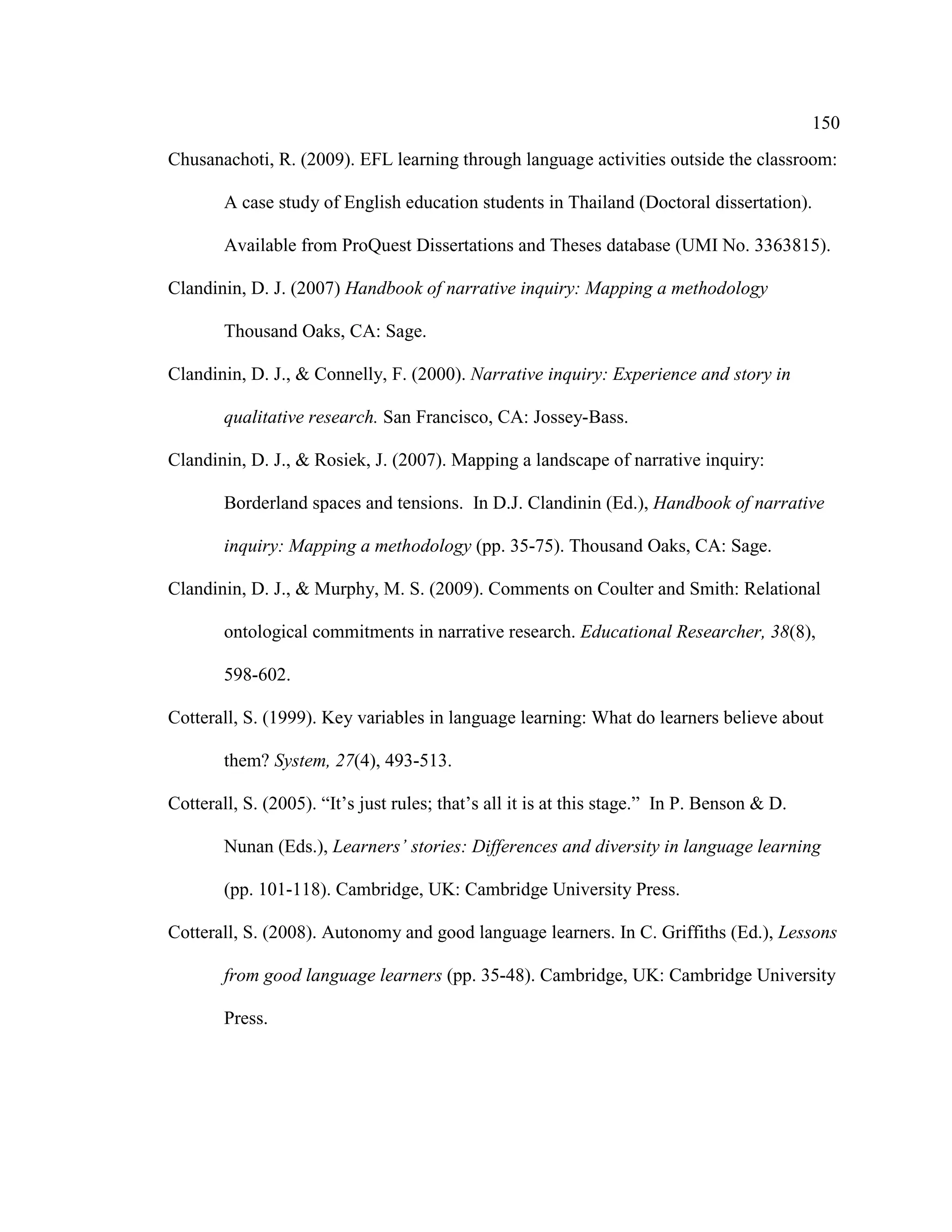150
Chusanachoti, R. (2009). EFL learning through language activities outside the classroom:
A case study of English education students in Thailand (Doctoral dissertation).
Available from ProQuest Dissertations and Theses database (UMI No. 3363815).
Clandinin, D. J. (2007) Handbook of narrative inquiry: Mapping a methodology
Thousand Oaks, CA: Sage.
Clandinin, D. J., & Connelly, F. (2000). Narrative inquiry: Experience and story in
qualitative research. San Francisco, CA: Jossey-Bass.
Clandinin, D. J., & Rosiek, J. (2007). Mapping a landscape of narrative inquiry:
Borderland spaces and tensions. In D.J. Clandinin (Ed.), Handbook of narrative
inquiry: Mapping a methodology (pp. 35-75). Thousand Oaks, CA: Sage.
Clandinin, D. J., & Murphy, M. S. (2009). Comments on Coulter and Smith: Relational
ontological commitments in narrative research. Educational Researcher, 38(8),
598-602.
Cotterall, S. (1999). Key variables in language learning: What do learners believe about
them? System, 27(4), 493-513.
Cotterall, S. (2005). “It’s just rules; that’s all it is at this stage.” In P. Benson & D.
Nunan (Eds.), Learners’ stories: Differences and diversity in language learning
(pp. 101-118). Cambridge, UK: Cambridge University Press.
Cotterall, S. (2008). Autonomy and good language learners. In C. Griffiths (Ed.), Lessons
from good language learners (pp. 35-48). Cambridge, UK: Cambridge University
Press.
 