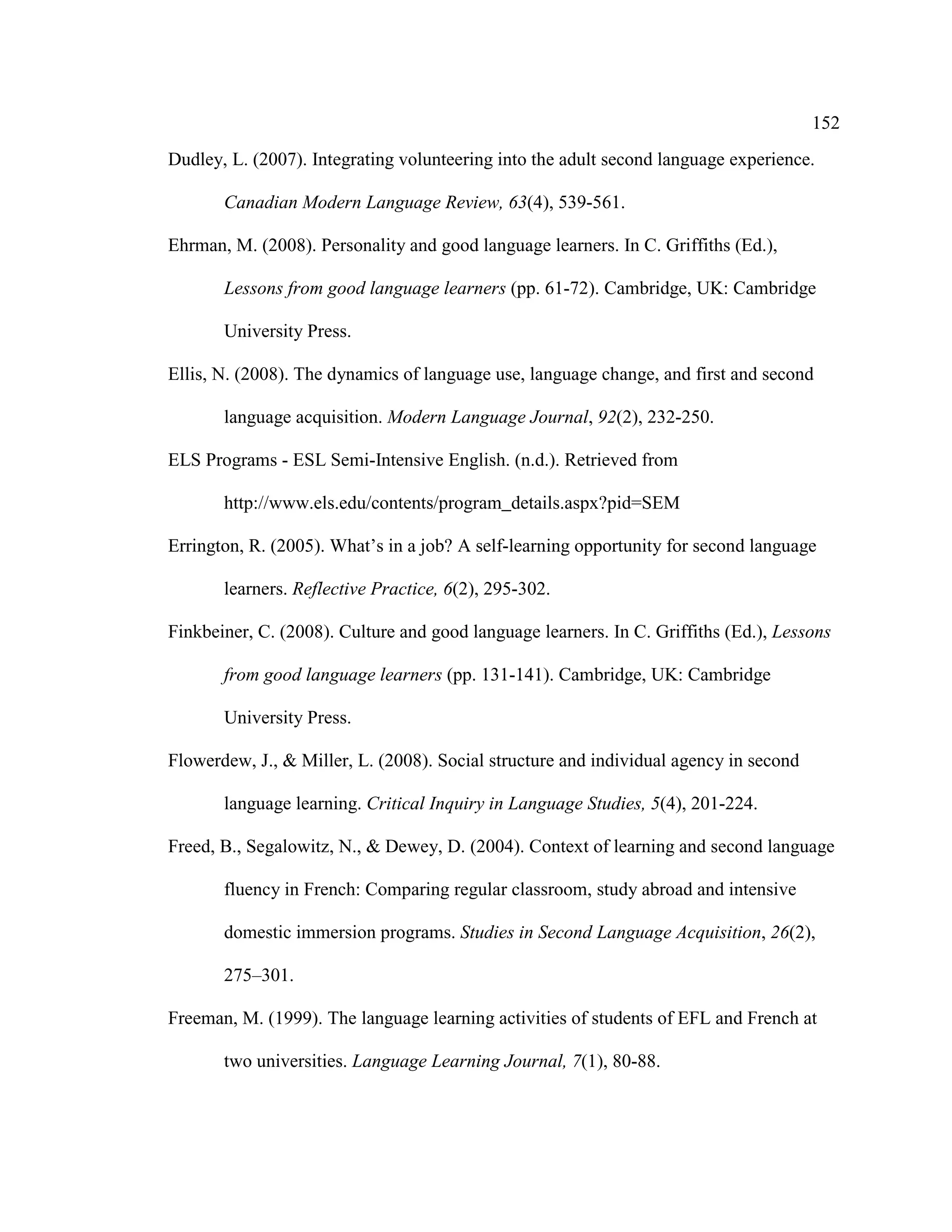152
Dudley, L. (2007). Integrating volunteering into the adult second language experience.
Canadian Modern Language Review, 63(4), 539-561.
Ehrman, M. (2008). Personality and good language learners. In C. Griffiths (Ed.),
Lessons from good language learners (pp. 61-72). Cambridge, UK: Cambridge
University Press.
Ellis, N. (2008). The dynamics of language use, language change, and first and second
language acquisition. Modern Language Journal, 92(2), 232-250.
ELS Programs - ESL Semi-Intensive English. (n.d.). Retrieved from
http://www.els.edu/contents/program_details.aspx?pid=SEM
Errington, R. (2005). What’s in a job? A self-learning opportunity for second language
learners. Reflective Practice, 6(2), 295-302.
Finkbeiner, C. (2008). Culture and good language learners. In C. Griffiths (Ed.), Lessons
from good language learners (pp. 131-141). Cambridge, UK: Cambridge
University Press.
Flowerdew, J., & Miller, L. (2008). Social structure and individual agency in second
language learning. Critical Inquiry in Language Studies, 5(4), 201-224.
Freed, B., Segalowitz, N., & Dewey, D. (2004). Context of learning and second language
fluency in French: Comparing regular classroom, study abroad and intensive
domestic immersion programs. Studies in Second Language Acquisition, 26(2),
275–301.
Freeman, M. (1999). The language learning activities of students of EFL and French at
two universities. Language Learning Journal, 7(1), 80-88.
 
