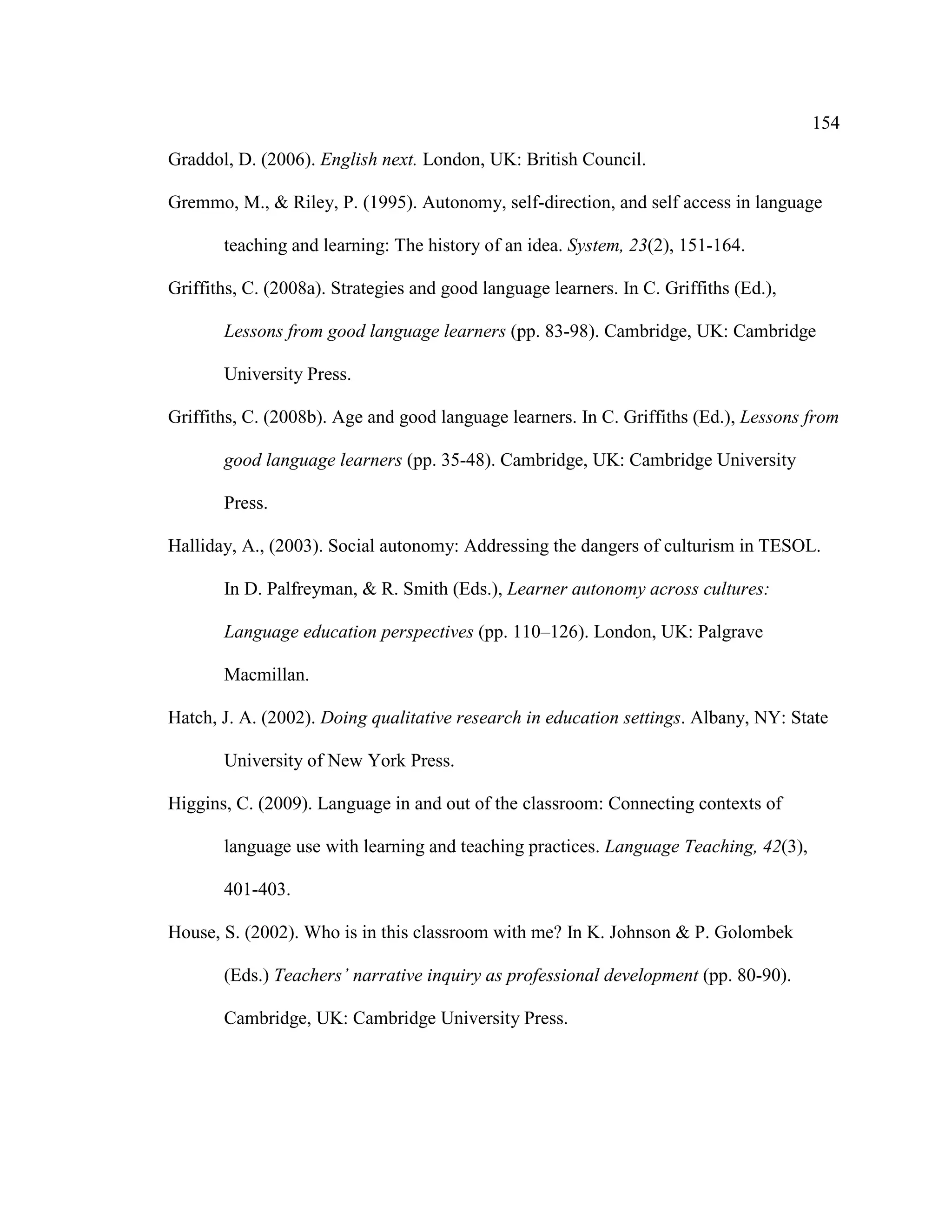 154
Graddol, D. (2006). English next. London, UK: British Council.
Gremmo, M., & Riley, P. (1995). Autonomy, self-direction, and self access in language
teaching and learning: The history of an idea. System, 23(2), 151-164.
Griffiths, C. (2008a). Strategies and good language learners. In C. Griffiths (Ed.),
Lessons from good language learners (pp. 83-98). Cambridge, UK: Cambridge
University Press.
Griffiths, C. (2008b). Age and good language learners. In C. Griffiths (Ed.), Lessons from
good language learners (pp. 35-48). Cambridge, UK: Cambridge University
Press.
Halliday, A., (2003). Social autonomy: Addressing the dangers of culturism in TESOL.
In D. Palfreyman, & R. Smith (Eds.), Learner autonomy across cultures:
Language education perspectives (pp. 110–126). London, UK: Palgrave
Macmillan.
Hatch, J. A. (2002). Doing qualitative research in education settings. Albany, NY: State
University of New York Press.
Higgins, C. (2009). Language in and out of the classroom: Connecting contexts of
language use with learning and teaching practices. Language Teaching, 42(3),
401-403.
House, S. (2002). Who is in this classroom with me? In K. Johnson & P. Golombek
(Eds.) Teachers’ narrative inquiry as professional development (pp. 80-90).
Cambridge, UK: Cambridge University Press.
 