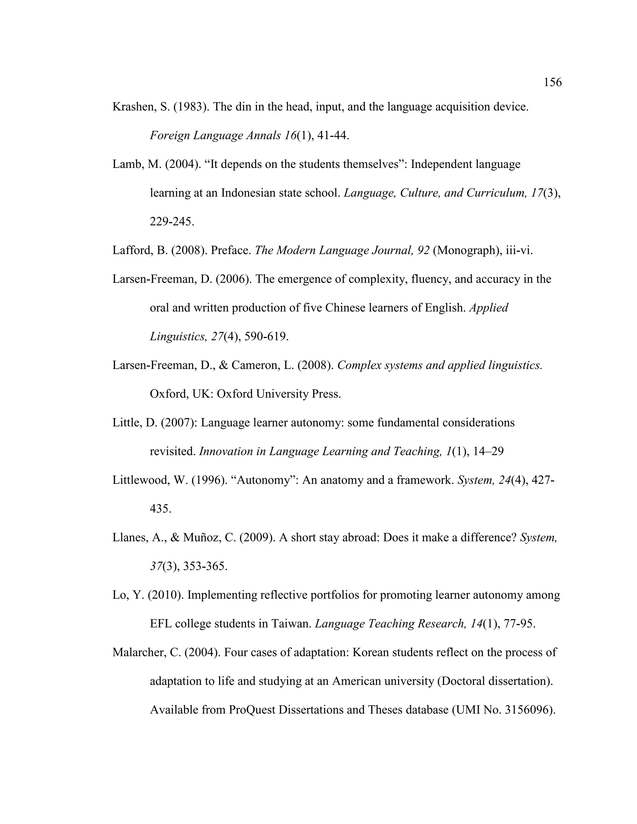 156
Krashen, S. (1983). The din in the head, input, and the language acquisition device.
Foreign Language Annals 16(1), 41-44.
Lamb, M. (2004). “It depends on the students themselves”: Independent language
learning at an Indonesian state school. Language, Culture, and Curriculum, 17(3),
229-245.
Lafford, B. (2008). Preface. The Modern Language Journal, 92 (Monograph), iii-vi.
Larsen-Freeman, D. (2006). The emergence of complexity, fluency, and accuracy in the
oral and written production of five Chinese learners of English. Applied
Linguistics, 27(4), 590-619.
Larsen-Freeman, D., & Cameron, L. (2008). Complex systems and applied linguistics.
Oxford, UK: Oxford University Press.
Little, D. (2007): Language learner autonomy: some fundamental considerations
revisited. Innovation in Language Learning and Teaching, 1(1), 14–29
Littlewood, W. (1996). “Autonomy”: An anatomy and a framework. System, 24(4), 427-
435.
Llanes, A., & Muñoz, C. (2009). A short stay abroad: Does it make a difference? System,
37(3), 353-365.
Lo, Y. (2010). Implementing reflective portfolios for promoting learner autonomy among
EFL college students in Taiwan. Language Teaching Research, 14(1), 77-95.
Malarcher, C. (2004). Four cases of adaptation: Korean students reflect on the process of
adaptation to life and studying at an American university (Doctoral dissertation).
Available from ProQuest Dissertations and Theses database (UMI No. 3156096).
 