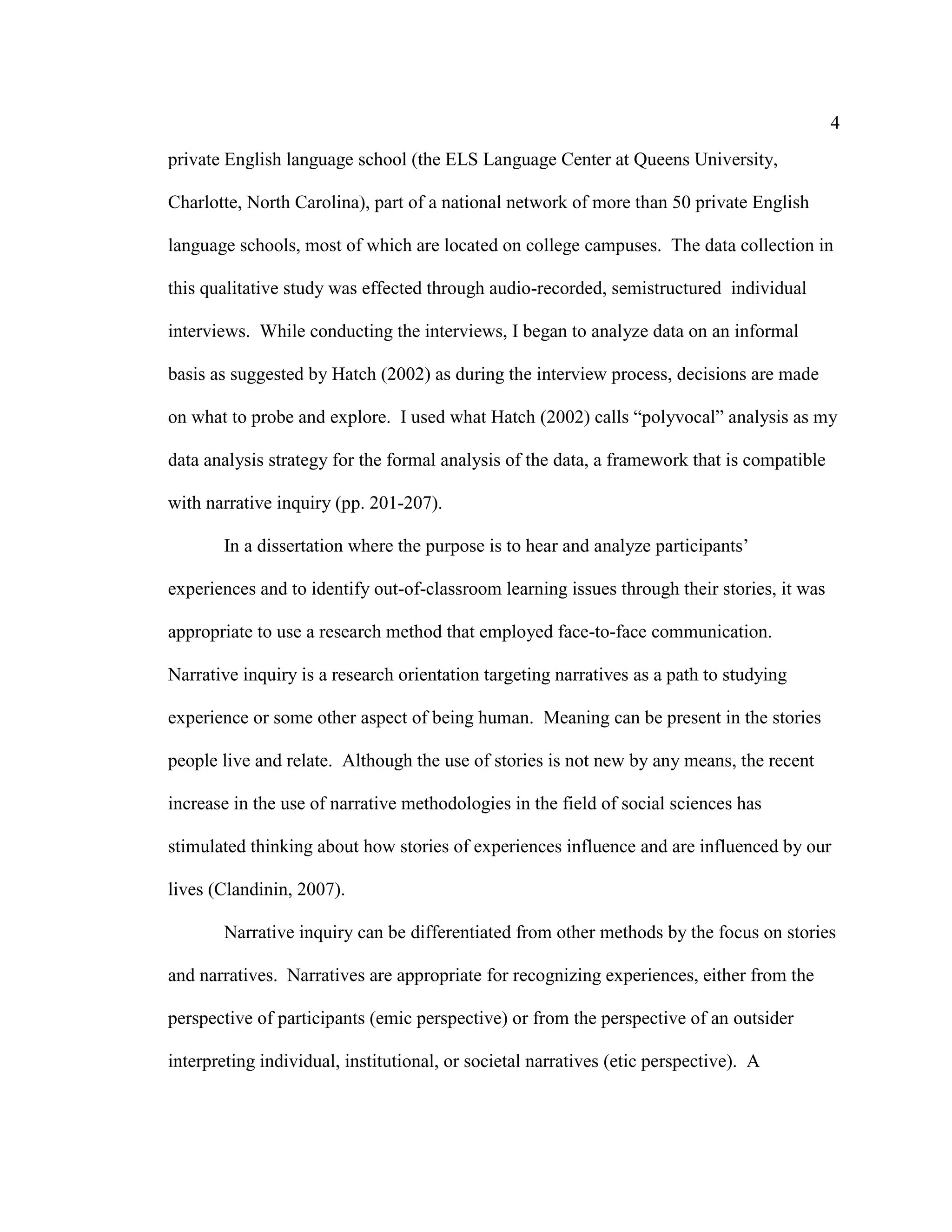 4
private English language school (the ELS Language Center at Queens University,
Charlotte, North Carolina), part of a national network of more than 50 private English
language schools, most of which are located on college campuses. The data collection in
this qualitative study was effected through audio-recorded, semistructured individual
interviews. While conducting the interviews, I began to analyze data on an informal
basis as suggested by Hatch (2002) as during the interview process, decisions are made
on what to probe and explore. I used what Hatch (2002) calls “polyvocal” analysis as my
data analysis strategy for the formal analysis of the data, a framework that is compatible
with narrative inquiry (pp. 201-207).
In a dissertation where the purpose is to hear and analyze participants’
experiences and to identify out-of-classroom learning issues through their stories, it was
appropriate to use a research method that employed face-to-face communication.
Narrative inquiry is a research orientation targeting narratives as a path to studying
experience or some other aspect of being human. Meaning can be present in the stories
people live and relate. Although the use of stories is not new by any means, the recent
increase in the use of narrative methodologies in the field of social sciences has
stimulated thinking about how stories of experiences influence and are influenced by our
lives (Clandinin, 2007).
Narrative inquiry can be differentiated from other methods by the focus on stories
and narratives. Narratives are appropriate for recognizing experiences, either from the
perspective of participants (emic perspective) or from the perspective of an outsider
interpreting individual, institutional, or societal narratives (etic perspective). A
 