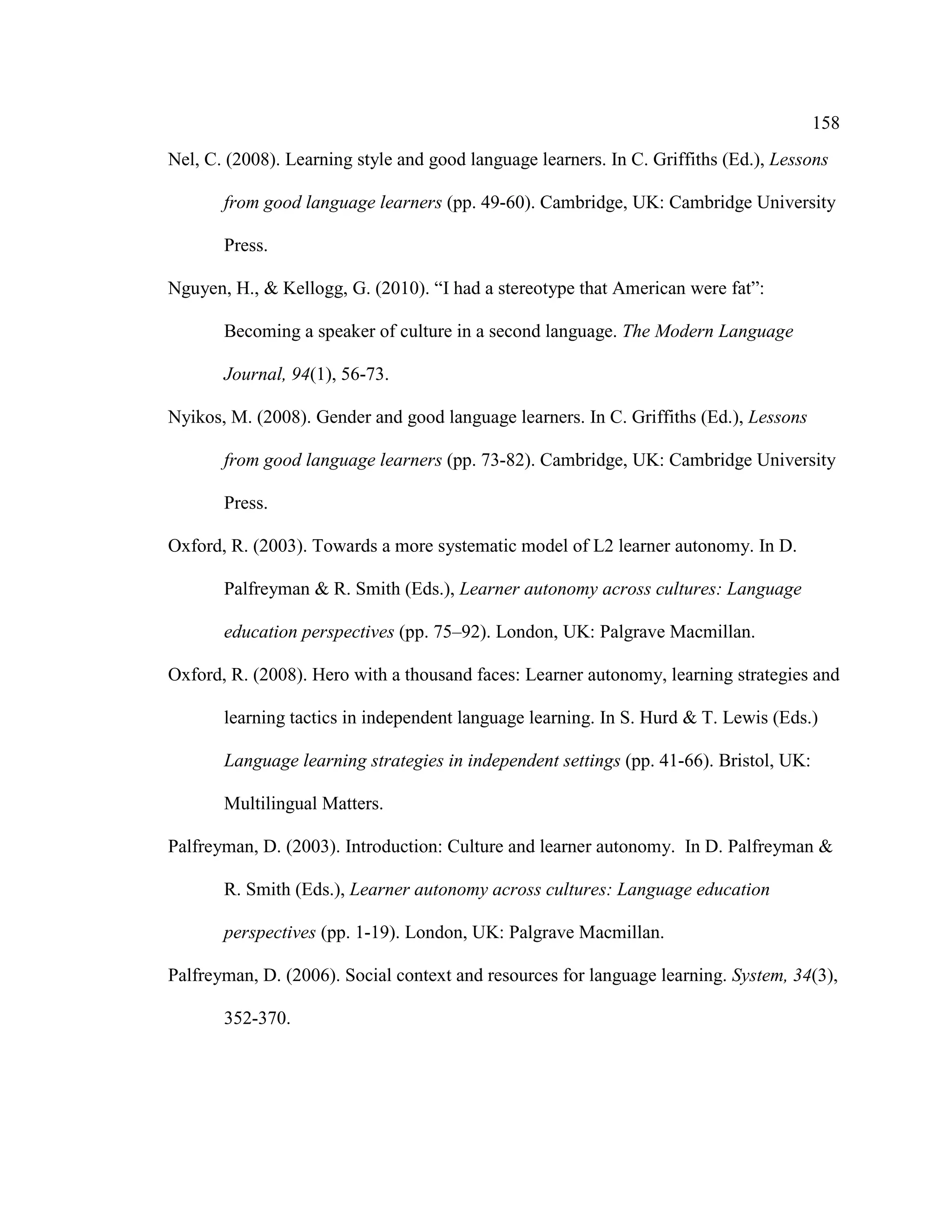 158
Nel, C. (2008). Learning style and good language learners. In C. Griffiths (Ed.), Lessons
from good language learners (pp. 49-60). Cambridge, UK: Cambridge University
Press.
Nguyen, H., & Kellogg, G. (2010). “I had a stereotype that American were fat”:
Becoming a speaker of culture in a second language. The Modern Language
Journal, 94(1), 56-73.
Nyikos, M. (2008). Gender and good language learners. In C. Griffiths (Ed.), Lessons
from good language learners (pp. 73-82). Cambridge, UK: Cambridge University
Press.
Oxford, R. (2003). Towards a more systematic model of L2 learner autonomy. In D.
Palfreyman & R. Smith (Eds.), Learner autonomy across cultures: Language
education perspectives (pp. 75–92). London, UK: Palgrave Macmillan.
Oxford, R. (2008). Hero with a thousand faces: Learner autonomy, learning strategies and
learning tactics in independent language learning. In S. Hurd & T. Lewis (Eds.)
Language learning strategies in independent settings (pp. 41-66). Bristol, UK:
Multilingual Matters.
Palfreyman, D. (2003). Introduction: Culture and learner autonomy. In D. Palfreyman &
R. Smith (Eds.), Learner autonomy across cultures: Language education
perspectives (pp. 1-19). London, UK: Palgrave Macmillan.
Palfreyman, D. (2006). Social context and resources for language learning. System, 34(3),
352-370.
 