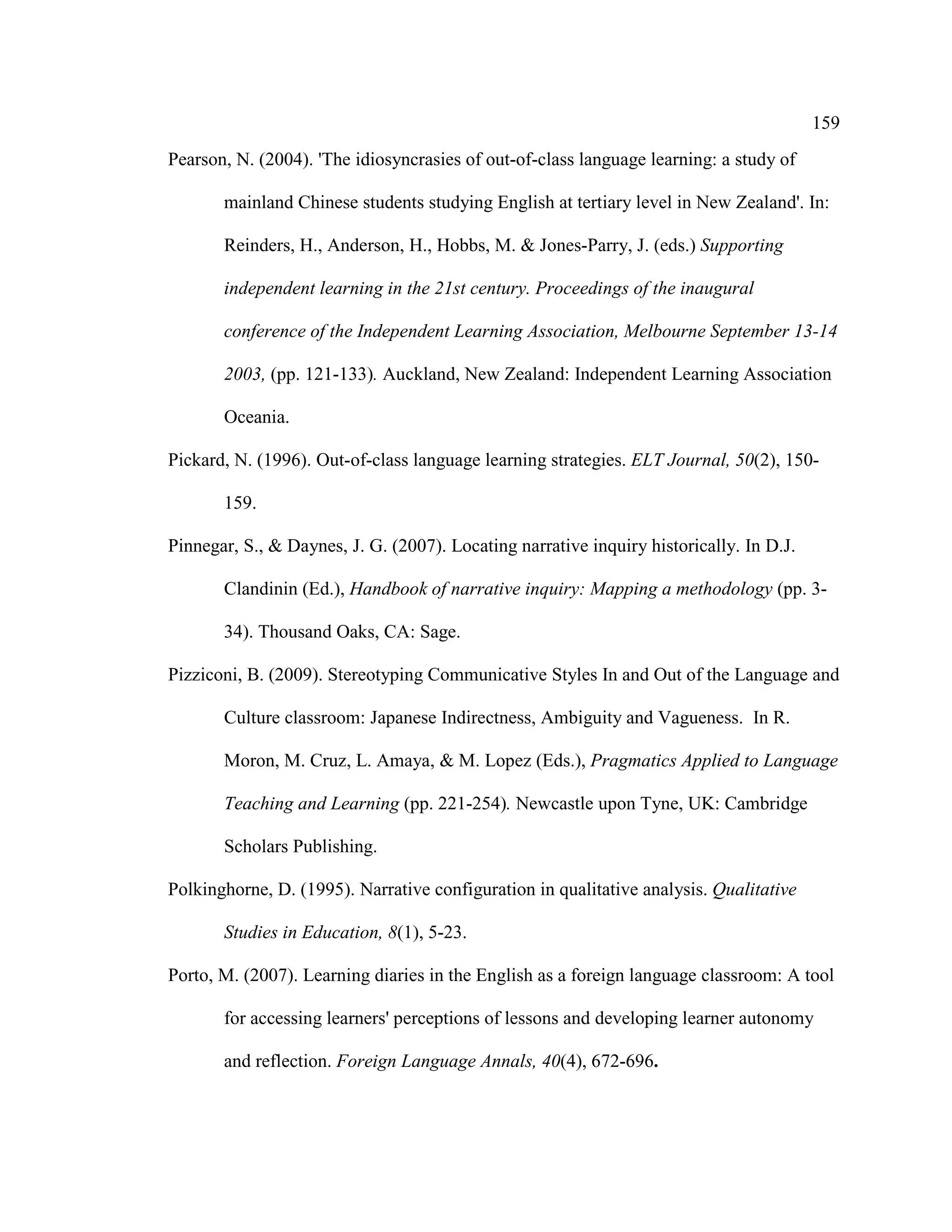 159
Pearson, N. (2004). 'The idiosyncrasies of out-of-class language learning: a study of
mainland Chinese students studying English at tertiary level in New Zealand'. In:
Reinders, H., Anderson, H., Hobbs, M. & Jones-Parry, J. (eds.) Supporting
independent learning in the 21st century. Proceedings of the inaugural
conference of the Independent Learning Association, Melbourne September 13-14
2003, (pp. 121-133). Auckland, New Zealand: Independent Learning Association
Oceania.
Pickard, N. (1996). Out-of-class language learning strategies. ELT Journal, 50(2), 150-
159.
Pinnegar, S., & Daynes, J. G. (2007). Locating narrative inquiry historically. In D.J.
Clandinin (Ed.), Handbook of narrative inquiry: Mapping a methodology (pp. 3-
34). Thousand Oaks, CA: Sage.
Pizziconi, B. (2009). Stereotyping Communicative Styles In and Out of the Language and
Culture classroom: Japanese Indirectness, Ambiguity and Vagueness. In R.
Moron, M. Cruz, L. Amaya, & M. Lopez (Eds.), Pragmatics Applied to Language
Teaching and Learning (pp. 221-254). Newcastle upon Tyne, UK: Cambridge
Scholars Publishing.
Polkinghorne, D. (1995). Narrative configuration in qualitative analysis. Qualitative
Studies in Education, 8(1), 5-23.
Porto, M. (2007). Learning diaries in the English as a foreign language classroom: A tool
for accessing learners' perceptions of lessons and developing learner autonomy
and reflection. Foreign Language Annals, 40(4), 672-696.
 