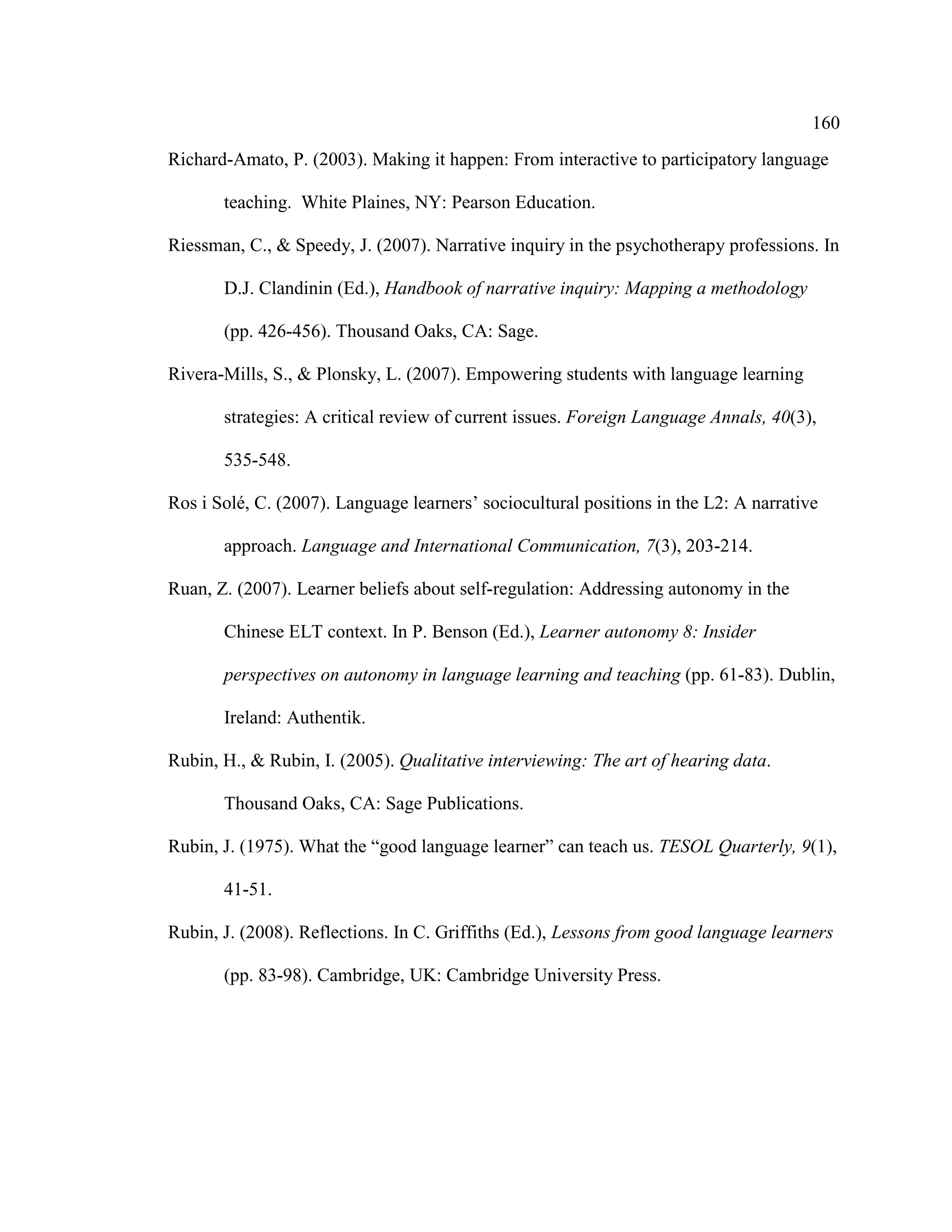 160
Richard-Amato, P. (2003). Making it happen: From interactive to participatory language
teaching. White Plaines, NY: Pearson Education.
Riessman, C., & Speedy, J. (2007). Narrative inquiry in the psychotherapy professions. In
D.J. Clandinin (Ed.), Handbook of narrative inquiry: Mapping a methodology
(pp. 426-456). Thousand Oaks, CA: Sage.
Rivera-Mills, S., & Plonsky, L. (2007). Empowering students with language learning
strategies: A critical review of current issues. Foreign Language Annals, 40(3),
535-548.
Ros i Solé, C. (2007). Language learners’ sociocultural positions in the L2: A narrative
approach. Language and International Communication, 7(3), 203-214.
Ruan, Z. (2007). Learner beliefs about self-regulation: Addressing autonomy in the
Chinese ELT context. In P. Benson (Ed.), Learner autonomy 8: Insider
perspectives on autonomy in language learning and teaching (pp. 61-83). Dublin,
Ireland: Authentik.
Rubin, H., & Rubin, I. (2005). Qualitative interviewing: The art of hearing data.
Thousand Oaks, CA: Sage Publications.
Rubin, J. (1975). What the “good language learner” can teach us. TESOL Quarterly, 9(1),
41-51.
Rubin, J. (2008). Reflections. In C. Griffiths (Ed.), Lessons from good language learners
(pp. 83-98). Cambridge, UK: Cambridge University Press.
 