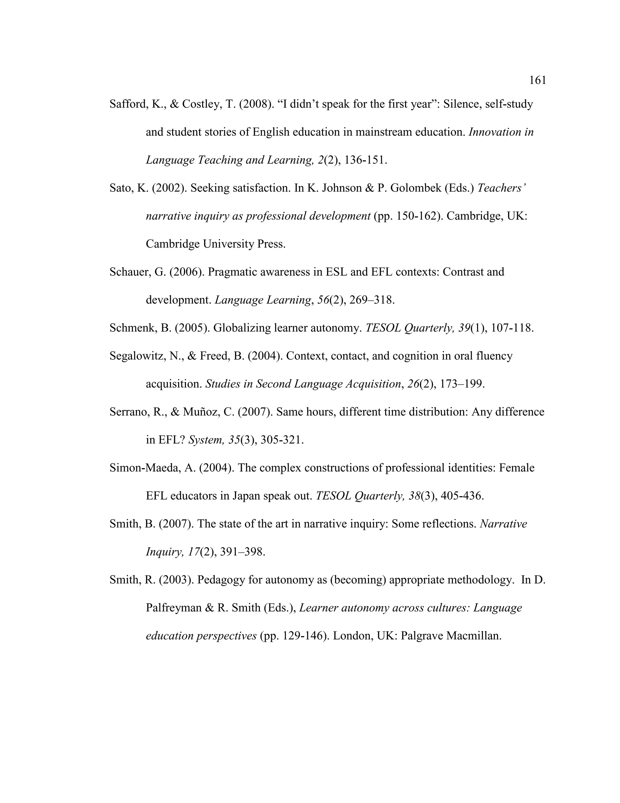 161
Safford, K., & Costley, T. (2008). “I didn’t speak for the first year”: Silence, self-study
and student stories of English education in mainstream education. Innovation in
Language Teaching and Learning, 2(2), 136-151.
Sato, K. (2002). Seeking satisfaction. In K. Johnson & P. Golombek (Eds.) Teachers’
narrative inquiry as professional development (pp. 150-162). Cambridge, UK:
Cambridge University Press.
Schauer, G. (2006). Pragmatic awareness in ESL and EFL contexts: Contrast and
development. Language Learning, 56(2), 269–318.
Schmenk, B. (2005). Globalizing learner autonomy. TESOL Quarterly, 39(1), 107-118.
Segalowitz, N., & Freed, B. (2004). Context, contact, and cognition in oral fluency
acquisition. Studies in Second Language Acquisition, 26(2), 173–199.
Serrano, R., & Muñoz, C. (2007). Same hours, different time distribution: Any difference
in EFL? System, 35(3), 305-321.
Simon-Maeda, A. (2004). The complex constructions of professional identities: Female
EFL educators in Japan speak out. TESOL Quarterly, 38(3), 405-436.
Smith, B. (2007). The state of the art in narrative inquiry: Some reflections. Narrative
Inquiry, 17(2), 391–398.
Smith, R. (2003). Pedagogy for autonomy as (becoming) appropriate methodology. In D.
Palfreyman & R. Smith (Eds.), Learner autonomy across cultures: Language
education perspectives (pp. 129-146). London, UK: Palgrave Macmillan.
 