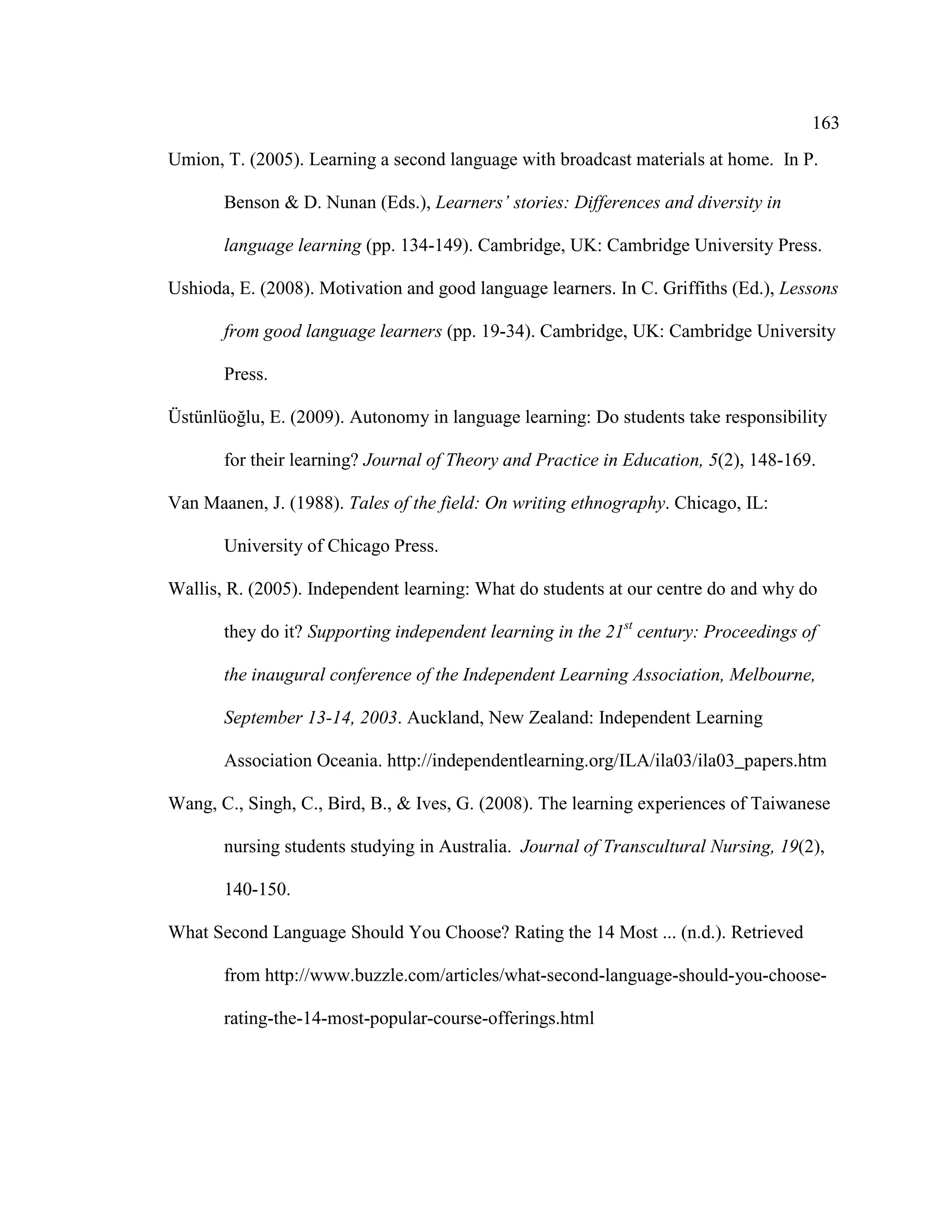 163
Umion, T. (2005). Learning a second language with broadcast materials at home. In P.
Benson & D. Nunan (Eds.), Learners’ stories: Differences and diversity in
language learning (pp. 134-149). Cambridge, UK: Cambridge University Press.
Ushioda, E. (2008). Motivation and good language learners. In C. Griffiths (Ed.), Lessons
from good language learners (pp. 19-34). Cambridge, UK: Cambridge University
Press.
Üstünlüoğlu, E. (2009). Autonomy in language learning: Do students take responsibility
for their learning? Journal of Theory and Practice in Education, 5(2), 148-169.
Van Maanen, J. (1988). Tales of the field: On writing ethnography. Chicago, IL:
University of Chicago Press.
Wallis, R. (2005). Independent learning: What do students at our centre do and why do
they do it? Supporting independent learning in the 21st
century: Proceedings of
the inaugural conference of the Independent Learning Association, Melbourne,
September 13-14, 2003. Auckland, New Zealand: Independent Learning
Association Oceania. http://independentlearning.org/ILA/ila03/ila03_papers.htm
Wang, C., Singh, C., Bird, B., & Ives, G. (2008). The learning experiences of Taiwanese
nursing students studying in Australia. Journal of Transcultural Nursing, 19(2),
140-150.
What Second Language Should You Choose? Rating the 14 Most ... (n.d.). Retrieved
from http://www.buzzle.com/articles/what-second-language-should-you-choose-
rating-the-14-most-popular-course-offerings.html
 