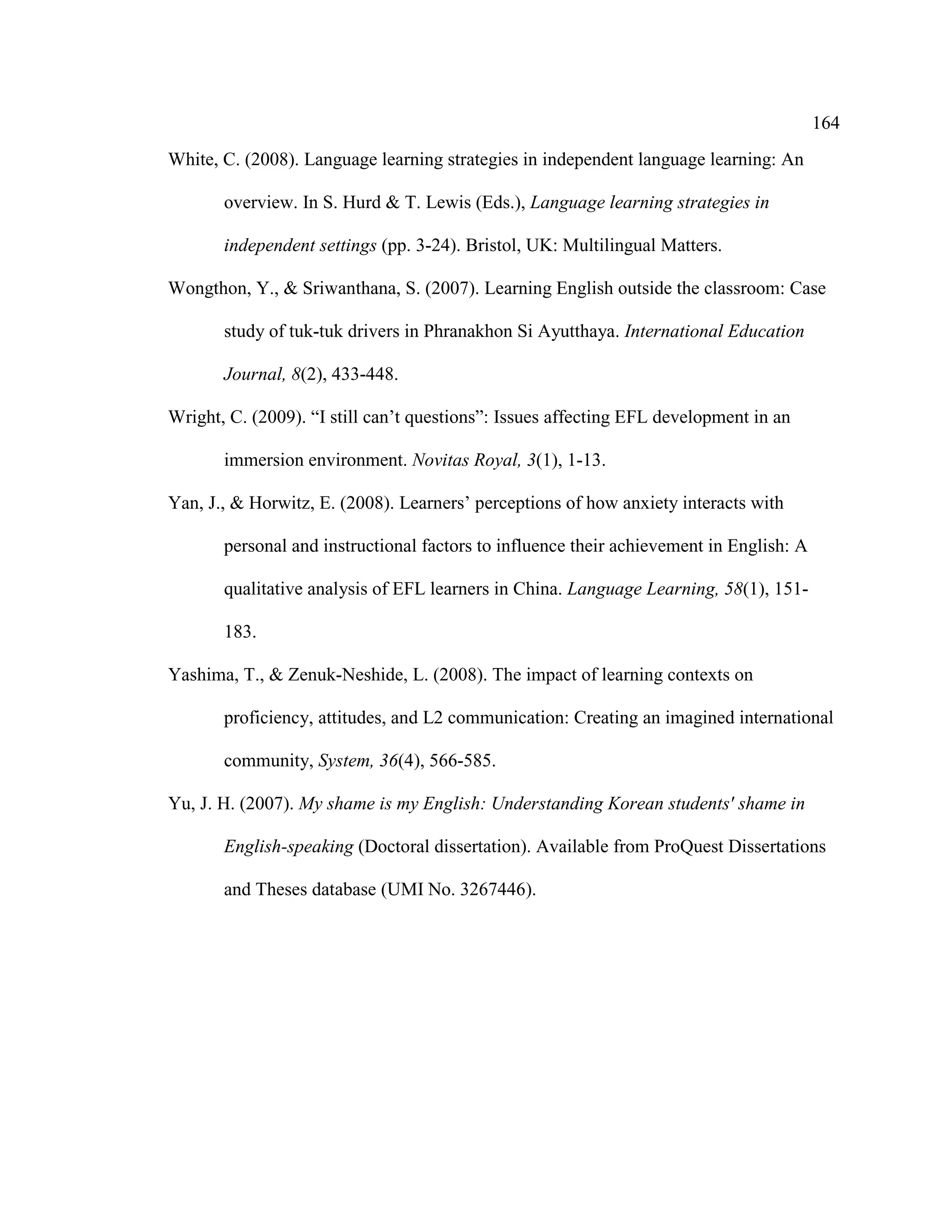 164
White, C. (2008). Language learning strategies in independent language learning: An
overview. In S. Hurd & T. Lewis (Eds.), Language learning strategies in
independent settings (pp. 3-24). Bristol, UK: Multilingual Matters.
Wongthon, Y., & Sriwanthana, S. (2007). Learning English outside the classroom: Case
study of tuk-tuk drivers in Phranakhon Si Ayutthaya. International Education
Journal, 8(2), 433-448.
Wright, C. (2009). “I still can’t questions”: Issues affecting EFL development in an
immersion environment. Novitas Royal, 3(1), 1-13.
Yan, J., & Horwitz, E. (2008). Learners’ perceptions of how anxiety interacts with
personal and instructional factors to influence their achievement in English: A
qualitative analysis of EFL learners in China. Language Learning, 58(1), 151-
183.
Yashima, T., & Zenuk-Neshide, L. (2008). The impact of learning contexts on
proficiency, attitudes, and L2 communication: Creating an imagined international
community, System, 36(4), 566-585.
Yu, J. H. (2007). My shame is my English: Understanding Korean students' shame in
English-speaking (Doctoral dissertation). Available from ProQuest Dissertations
and Theses database (UMI No. 3267446).
 