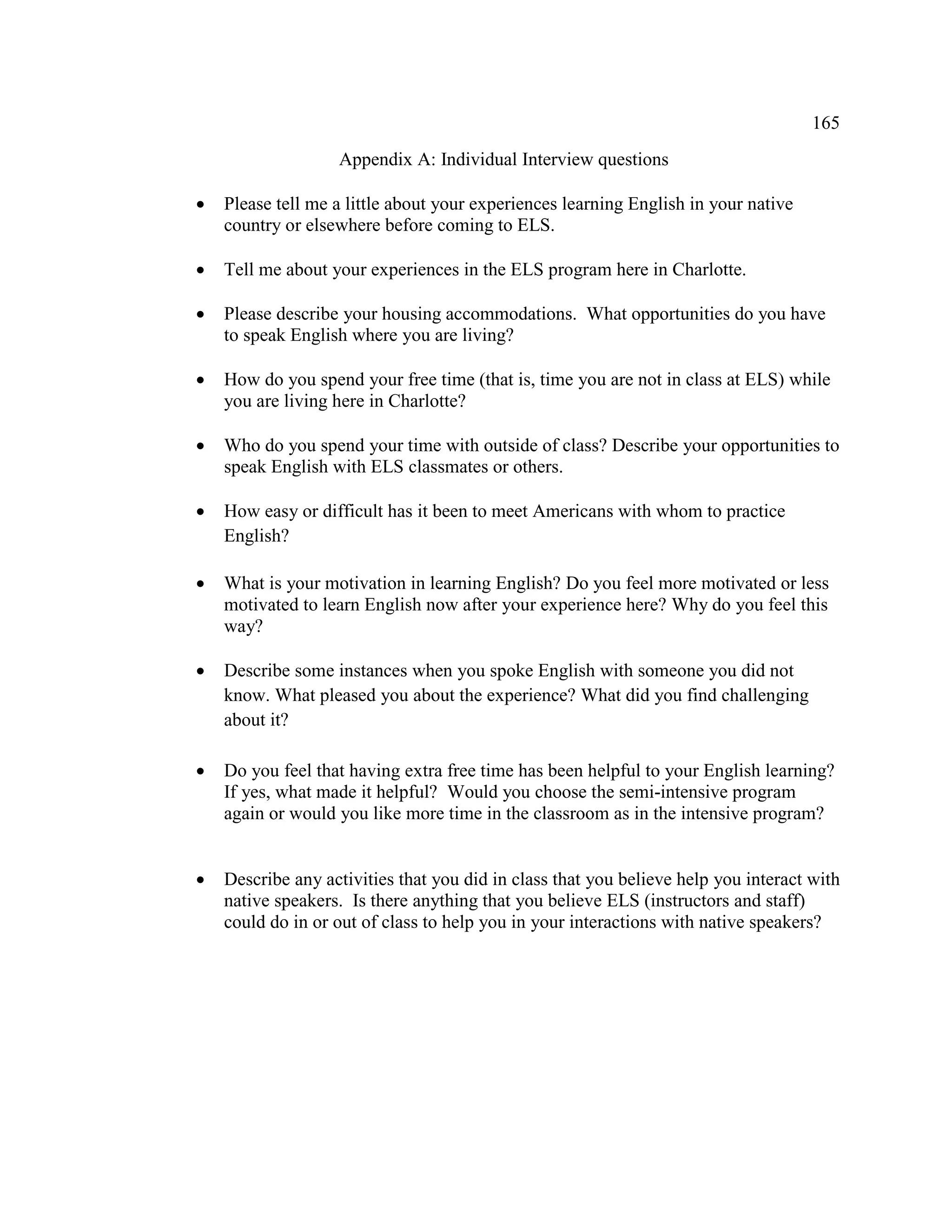 165
Appendix A: Individual Interview questions
• Please tell me a little about your experiences learning English in your native
country or elsewhere before coming to ELS.
• Tell me about your experiences in the ELS program here in Charlotte.
• Please describe your housing accommodations. What opportunities do you have
to speak English where you are living?
• How do you spend your free time (that is, time you are not in class at ELS) while
you are living here in Charlotte?
• Who do you spend your time with outside of class? Describe your opportunities to
speak English with ELS classmates or others.
• How easy or difficult has it been to meet Americans with whom to practice
English?
• What is your motivation in learning English? Do you feel more motivated or less
motivated to learn English now after your experience here? Why do you feel this
way?
• Describe some instances when you spoke English with someone you did not
know. What pleased you about the experience? What did you find challenging
about it?
• Do you feel that having extra free time has been helpful to your English learning?
If yes, what made it helpful? Would you choose the semi-intensive program
again or would you like more time in the classroom as in the intensive program?
• Describe any activities that you did in class that you believe help you interact with
native speakers. Is there anything that you believe ELS (instructors and staff)
could do in or out of class to help you in your interactions with native speakers?
 