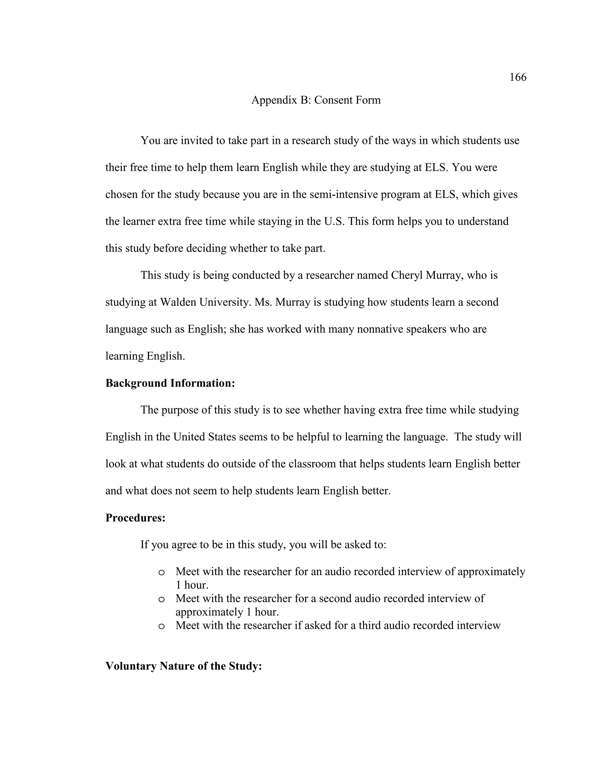 166
Appendix B: Consent Form
You are invited to take part in a research study of the ways in which students use
their free time to help them learn English while they are studying at ELS. You were
chosen for the study because you are in the semi-intensive program at ELS, which gives
the learner extra free time while staying in the U.S. This form helps you to understand
this study before deciding whether to take part.
This study is being conducted by a researcher named Cheryl Murray, who is
studying at Walden University. Ms. Murray is studying how students learn a second
language such as English; she has worked with many nonnative speakers who are
learning English.
Background Information:
The purpose of this study is to see whether having extra free time while studying
English in the United States seems to be helpful to learning the language. The study will
look at what students do outside of the classroom that helps students learn English better
and what does not seem to help students learn English better.
Procedures:
If you agree to be in this study, you will be asked to:
o Meet with the researcher for an audio recorded interview of approximately
1 hour.
o Meet with the researcher for a second audio recorded interview of
approximately 1 hour.
o Meet with the researcher if asked for a third audio recorded interview
Voluntary Nature of the Study:
 