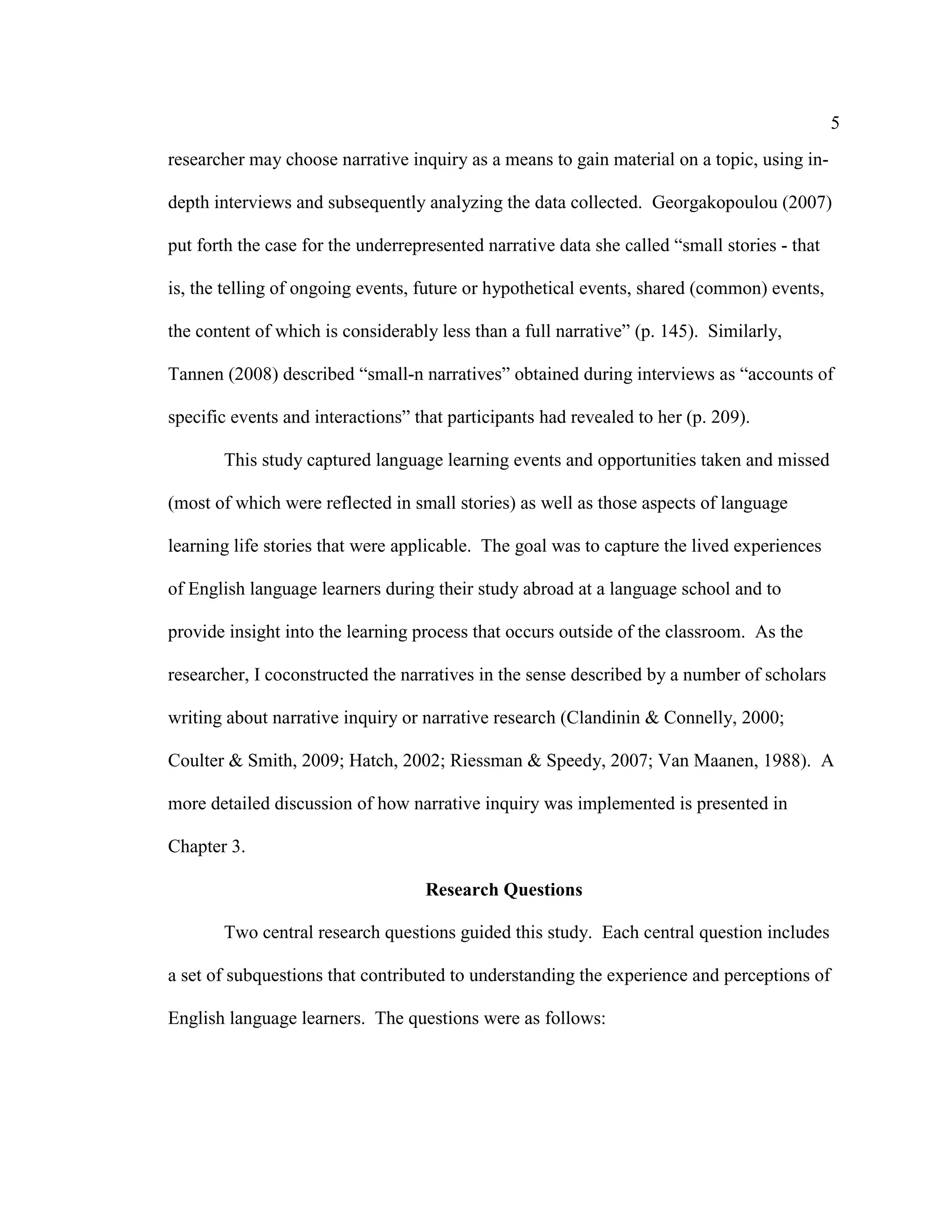 5
researcher may choose narrative inquiry as a means to gain material on a topic, using in-
depth interviews and subsequently analyzing the data collected. Georgakopoulou (2007)
put forth the case for the underrepresented narrative data she called “small stories - that
is, the telling of ongoing events, future or hypothetical events, shared (common) events,
the content of which is considerably less than a full narrative” (p. 145). Similarly,
Tannen (2008) described “small-n narratives” obtained during interviews as “accounts of
specific events and interactions” that participants had revealed to her (p. 209).
This study captured language learning events and opportunities taken and missed
(most of which were reflected in small stories) as well as those aspects of language
learning life stories that were applicable. The goal was to capture the lived experiences
of English language learners during their study abroad at a language school and to
provide insight into the learning process that occurs outside of the classroom. As the
researcher, I coconstructed the narratives in the sense described by a number of scholars
writing about narrative inquiry or narrative research (Clandinin & Connelly, 2000;
Coulter & Smith, 2009; Hatch, 2002; Riessman & Speedy, 2007; Van Maanen, 1988). A
more detailed discussion of how narrative inquiry was implemented is presented in
Chapter 3.
Research Questions
Two central research questions guided this study. Each central question includes
a set of subquestions that contributed to understanding the experience and perceptions of
English language learners. The questions were as follows:
 